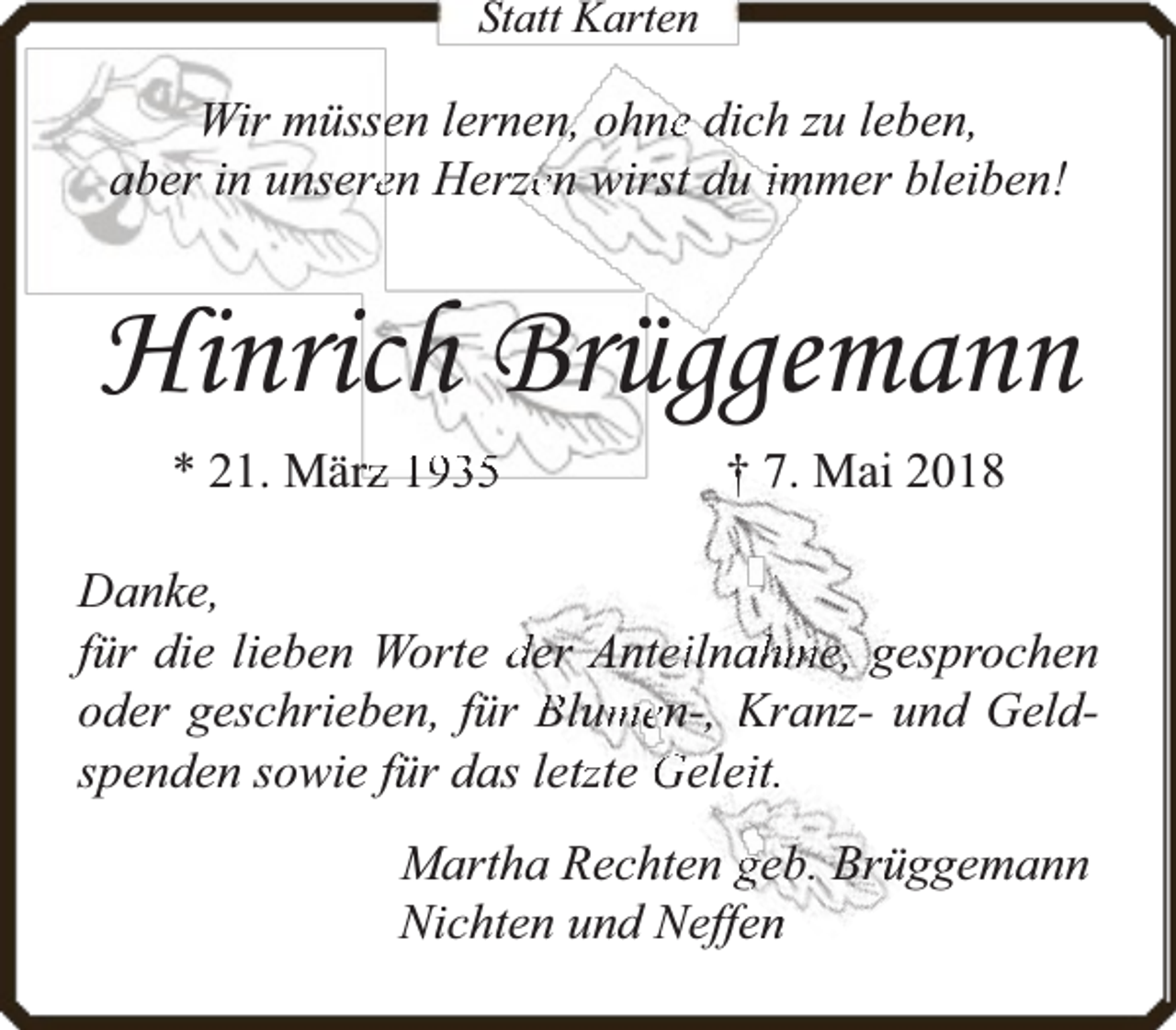 <p>Statt Karten</p><p>Wir müsseen lernen, ohnee dich zu leben,<br />aber in unsereen Herzzen wirst du immer bleiben!</p><p>Hinrich Brüggemann<br />* 21. Märrz 1935</p><p>† 7. Mai 2018</p><p>Danke,<br />für die lieben Worte der Anteiilnaahme, gesprochen<br />oder geschrieben, für Blum<br />men-, Kranz- und Geldspenden sowie für das lettzte Geleeit.<br />Martha Rechten geb. Brüüggemann<br />Nichten und Neffenn</p>