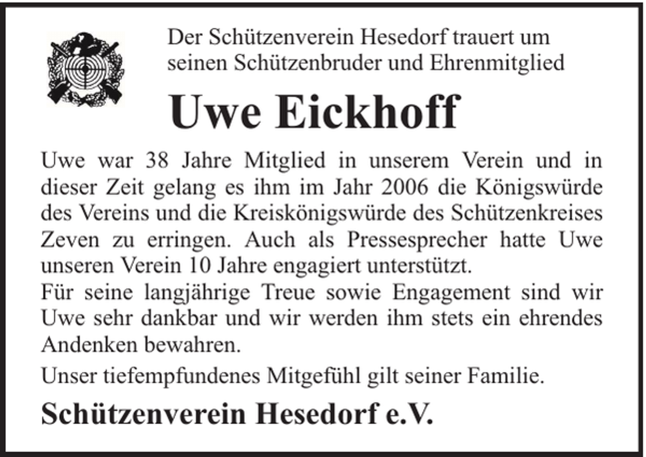 <p>Der Schützenverein Hesedorf trauert um<br />seinen Schützenbruder und Ehrenmitglied</p><p>Uwe Eickhoff<br />Uwe war 38 Jahre Mitglied in unserem Verein und in<br />dieser Zeit gelang es ihm im Jahr 2006 die Königswürde<br />des Vereins und die Kreiskönigswürde des Schützenkreises<br />Zeven zu erringen. Auch als Pressesprecher hatte Uwe<br />unseren Verein 10 Jahre engagiert unterstützt.<br />Für seine langjährige Treue sowie Engagement sind wir<br />Uwe sehr dankbar und wir werden ihm stets ein ehrendes<br />Andenken bewahren.<br />Unser tiefempfundenes Mitgefühl gilt seiner Familie.</p><p>Schützenverein Hesedorf e.V.</p>