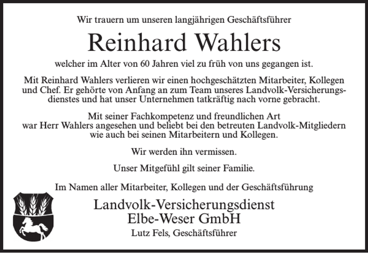<p>Wir trauern um unseren langjährigen Geschäftsführer</p><p>Reinhard Wahlers</p><p>welcher im Alter von 60 Jahren viel zu früh von uns gegangen ist.<br />Mit Reinhard Wahlers verlieren wir einen hochgeschätzten Mitarbeiter, Kollegen<br />und Chef. Er gehörte von Anfang an zum Team unseres Landvolk-Versicherungsdienstes und hat unser Unternehmen tatkräftig nach vorne gebracht.<br />Mit seiner Fachkompetenz und freundlichen Art<br />war Herr Wahlers angesehen und beliebt bei den betreuten Landvolk-Mitgliedern<br />wie auch bei seinen Mitarbeitern und Kollegen.<br />Wir werden ihn vermissen.<br />Unser Mitgefühl gilt seiner Familie.<br />Im Namen aller Mitarbeiter, Kollegen und der Geschäftsführung</p><p>Landvolk-Versicherungsdienst<br />Elbe-Weser GmbH<br />Lutz Fels, Geschäftsführer</p>