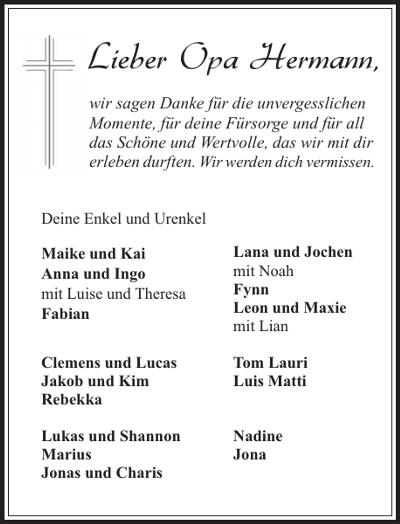 <p>Lieber Opa Hermann,<br />wir sagen Danke für die unvergesslichen<br />Momente, für deine Fürsorge und für all<br />das Schöne und Wertvolle, das wir mit dir<br />erleben durften. Wir werden dich vermissen.<br />Deine Enkel und Urenkel<br />Maike und Kai<br />Anna und Ingo<br />mit Luise und Theresa<br />Fabian</p><p>Lana und Jochen<br />mit Noah<br />Fynn<br />Leon und Maxie<br />mit Lian</p><p>Clemens und Lucas<br />Jakob und Kim<br />Rebekka</p><p>Tom Lauri<br />Luis Matti</p><p>Lukas und Shannon<br />Marius<br />Jonas und Charis</p><p>Nadine<br />Jona</p>