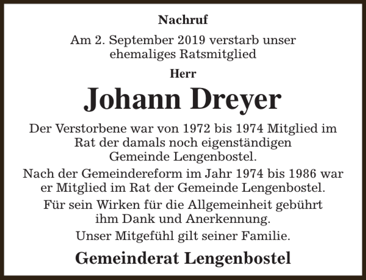 <p>Nachruf<br />Am 2. September 2019 verstarb unser<br />ehemaliges Ratsmitglied<br />Herr</p><p>Johann Dreyer<br />Der Verstorbene war von 1972 bis 1974 Mitglied im<br />Rat der damals noch eigenständigen<br />Gemeinde Lengenbostel.<br />Nach der Gemeindereform im Jahr 1974 bis 1986 war<br />er Mitglied im Rat der Gemeinde Lengenbostel.<br />Für sein Wirken für die Allgemeinheit gebührt<br />ihm Dank und Anerkennung.<br />Unser Mitgefühl gilt seiner Familie.</p><p>Gemeinderat Lengenbostel</p>