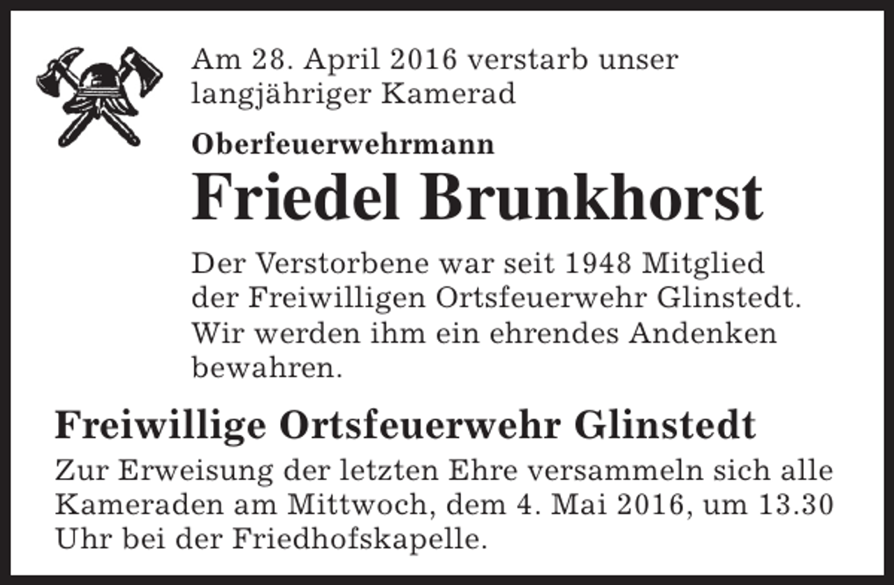 <p>Am 28. April 2016 verstarb unser<br />langjähriger Kamerad<br />Oberfeuerwehrmann</p><p>Friedel Brunkhorst</p><p>Der Verstorbene war seit 1948 Mitglied<br />der Freiwilligen Ortsfeuerwehr Glinstedt.<br />Wir werden ihm ein ehrendes Andenken<br />bewahren.</p><p>Freiwillige Ortsfeuerwehr Glinstedt</p><p>Zur Erweisung der letzten Ehre versammeln sich alle<br />Kameraden am Mittwoch, dem 4. Mai 2016, um 13.30<br />Uhr bei der Friedhofskapelle.</p>