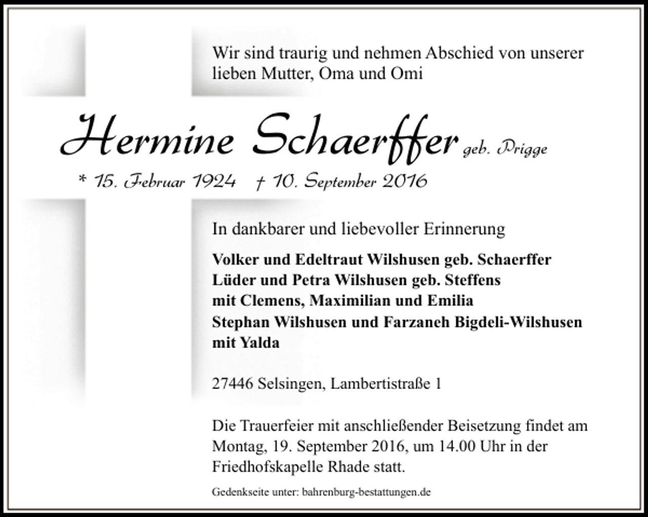 <p>Wir sind traurig und nehmen Abschied von unserer<br />lieben Mutter, Oma und Omi</p><p>Hermine Schaerffer</p><p>geb. Prigge</p><p>* 15. Februar 1924 † 10. September 2016</p><p>In dankbarer und liebevoller Erinnerung<br />Volker und Edeltraut Wilshusen geb. Schaerffer<br />Lüder und Petra Wilshusen geb. Steffens<br />mit Clemens, Maximilian und Emilia<br />Stephan Wilshusen und Farzaneh Bigdeli-Wilshusen<br />mit Yalda<br />27446 Selsingen, Lambertistraße 1<br />Die Trauerfeier mit anschließender Beisetzung findet am<br />Montag, 19. September 2016, um 14.00 Uhr in der<br />Friedhofskapelle Rhade statt.<br />Gedenkseite unter: bahrenburg-bestattungen.de</p>