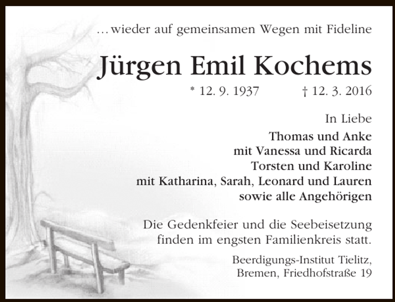 <p>… wieder auf gemeinsamen Wegen mit Fideline</p><p>Jürgen Emil Kochems<br />* 12. 9. 1937</p><p>† 12. 3. 2016</p><p>In Liebe<br />Thomas und Anke<br />mit Vanessa und Ricarda<br />Torsten und Karoline<br />mit Katharina, Sarah, Leonard und Lauren<br />sowie alle Angehörigen<br />Die Gedenkfeier und die Seebeisetzung<br />finden im engsten Familienkreis statt.<br />Beerdigungs-Institut Tielitz,<br />Bremen, Friedhofstraße 19</p>
