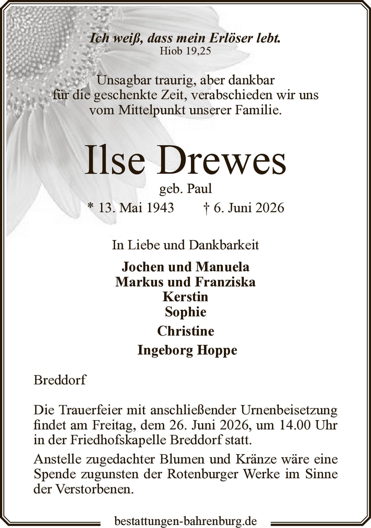 <p><i>Ich weiß, dass mein Erlöser lebt.</i><br>Hiob 19,25</p><p>Unsagbar traurig, aber dankbar<br>für die geschenkte Zeit, verabschieden wir uns<br>vom Mittelpunkt unserer Familie.</p><p><strong>Ilse Drewes</strong><br>geb. Paul<br>* 13. Mai 1943 † 6. Juni 2026</p><p>In Liebe und Dankbarkeit<br><strong>Jochen und Manuela</strong><br><strong>Markus und Franziska</strong><br><strong>Kerstin</strong><br><strong>Sophie</strong><br><strong>Christine</strong><br><strong>Ingeborg Hoppe</strong></p><p>Breddorf</p><p>Die Trauerfeier mit anschließender Urnenbeisetzung<br>findet am Freitag, dem 26. Juni 2026, um 14.00 Uhr<br>in der Friedhofskapelle Breddorf statt.</p><p>Anstelle zugedachter Blumen und Kränze wäre eine<br>Spende zugunsten der Rotenburger Werke im Sinne<br>der Verstorbenen.</p>