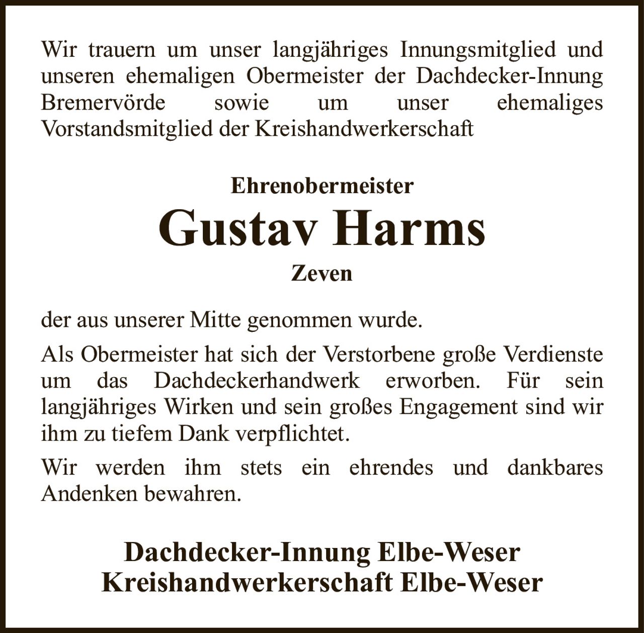 Wir trauern um unser langjähriges Innungsmitglied und unseren ehemaligen Obermeister der Dachdecker-Innung Bremervörde sowie um unser ehemaligesVorstandsmitglied der KreishandwerkerschaftEhrenobermeisterGustav HarmsZevenDachdecker-Innung Elbe-WeserKreishandwerkerschaft Elbe-Weserder aus unserer Mitte genommen wurde.Als Obermeister hat sich der Verstorbene große Verdienste um das Dachdeckerhandwerk erworben. Für seinlangjähriges Wirken und sein großes Engagement sind wir ihm zu tiefem Dank verpflichtet.Wir werden ihm stets ein ehrendes und dankbaresAndenken bewahren.