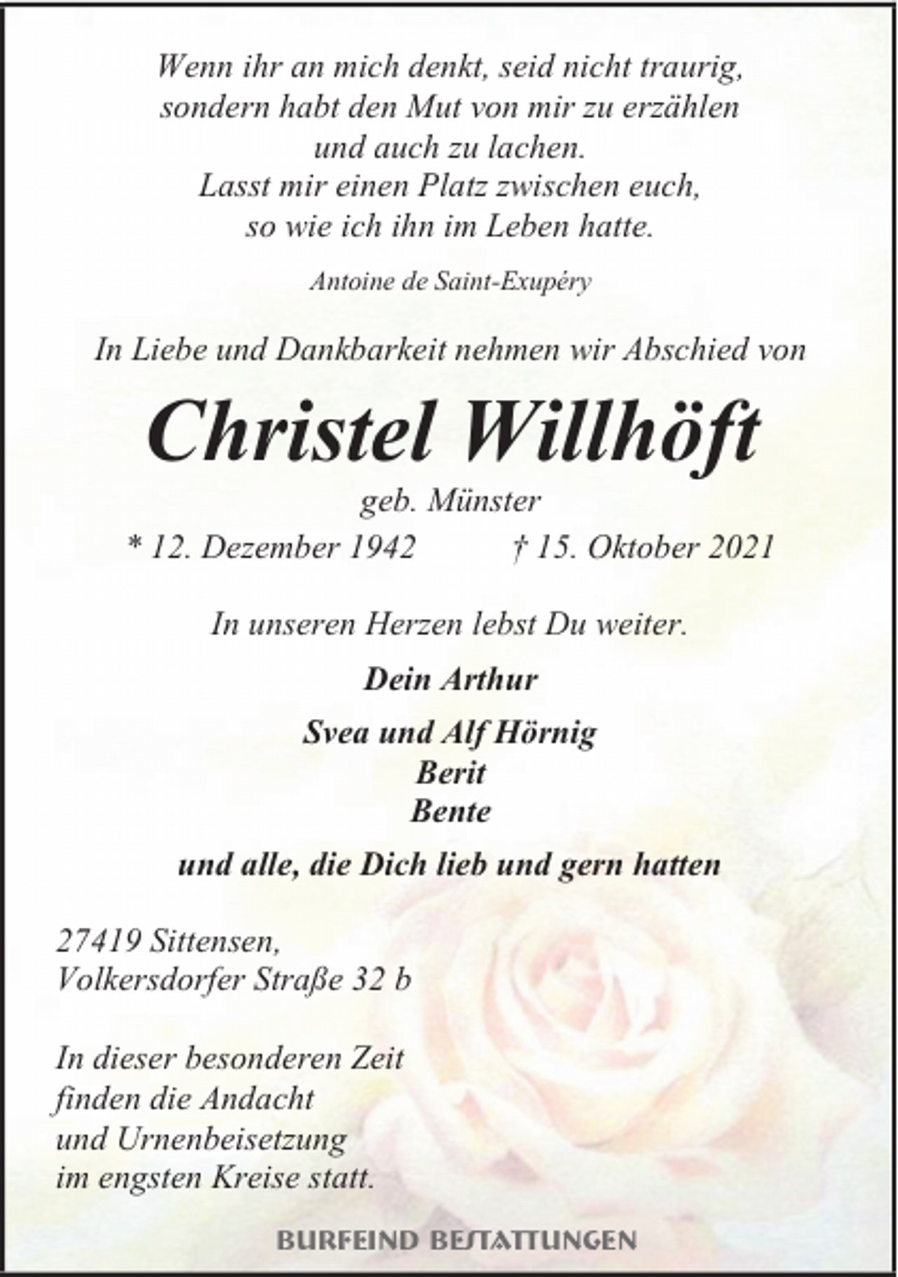 <p>Wenn ihr an mich denkt, seid nicht traurig,<br />sondern habt den Mut von mir zu erzählen<br />und auch zu lachen.<br />Lasst mir einen Platz zwischen euch,<br />so wie ich ihn im Leben hatte.<br />Antoine de Saint-Exupéry</p><p>In Liebe und Dankbarkeit nehmen wir Abschied von</p><p>Christel Willhöft</p><p>geb. Münster<br />* 12. Dezember 1942<br />† 15. Oktober 2021<br />In unseren Herzen lebst Du weiter.<br />Dein Arthur<br />Svea und Alf Hörnig<br />Berit<br />Bente<br />und alle, die Dich lieb und gern hatten<br />27419 Sittensen,<br />Volkersdorfer Straße 32 b<br />In dieser besonderen Zeit<br />finden die Andacht<br />und Urnenbeisetzung<br />im engsten Kreise statt.<br />Burfeind Bestattungen</p>