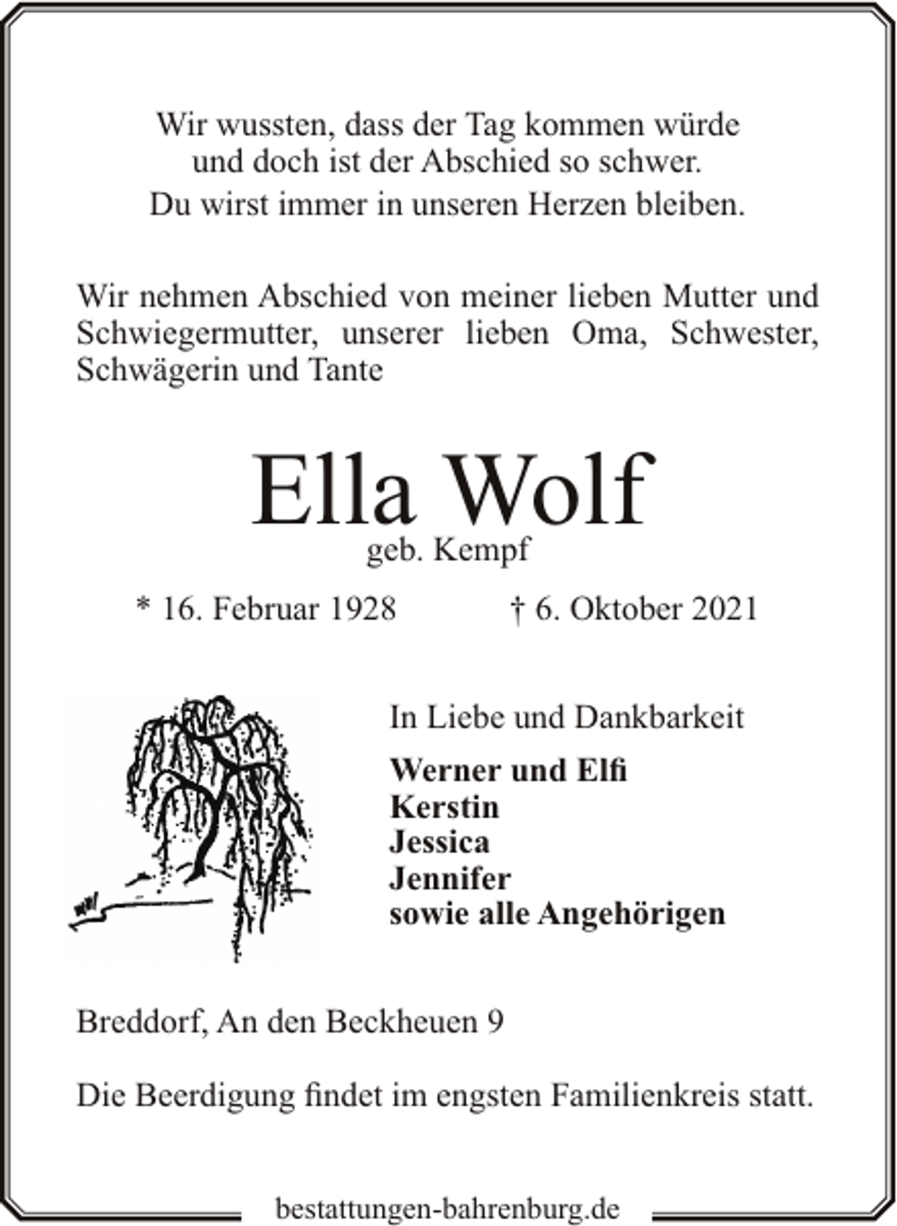 <p>Wir wussten, dass der Tag kommen würde<br />und doch ist der Abschied so schwer.<br />Du wirst immer in unseren Herzen bleiben.<br />Wir nehmen Abschied von meiner lieben Mutter und<br />Schwiegermutter, unserer lieben Oma, Schwester,<br />Schwägerin und Tante</p><p>Ella Wolf<br />geb. Kempf</p><p>* 16. Februar 1928</p><p>† 6. Oktober 2021</p><p>In Liebe und Dankbarkeit<br />Werner und Elfi<br />Kerstin<br />Jessica<br />Jennifer<br />sowie alle Angehörigen<br />Breddorf, An den Beckheuen 9<br />Die Beerdigung findet im engsten Familienkreis statt.<br />bestattungen-bahrenburg.de</p>