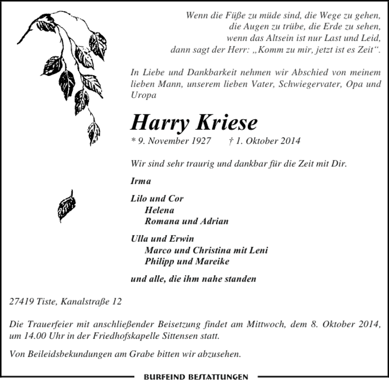 <p>Wenn die Füße zu müde sind, die Wege zu gehen,<br />die Augen zu trübe, die Erde zu sehen,<br />wenn das Altsein ist nur Last und Leid,<br />dann sagt der Herr: „Komm zu mir, jetzt ist es Zeit“.<br />In Liebe und Dankbarkeit nehmen wir Abschied von meinem<br />lieben Mann, unserem lieben Vater, Schwiegervater, Opa und<br />Uropa</p><p>Harry Kriese<br />* 9. November 1927</p><p>† 1. Oktober 2014</p><p>Wir sind sehr traurig und dankbar für die Zeit mit Dir.<br />Irma<br />Lilo und Cor<br />Helena<br />Romana und Adrian<br />Ulla und Erwin<br />Marco und Christina mit Leni<br />Philipp und Mareike<br />und alle, die ihm nahe standen<br />27419 Tiste, Kanalstraße 12<br />Die Trauerfeier mit anschließender Beisetzung findet am Mittwoch, dem 8. Oktober 2014,<br />um 14.00 Uhr in der Friedhofskapelle Sittensen statt.<br />Von Beileidsbekundungen am Grabe bitten wir abzusehen.<br />Burfeind Bestattungen</p>