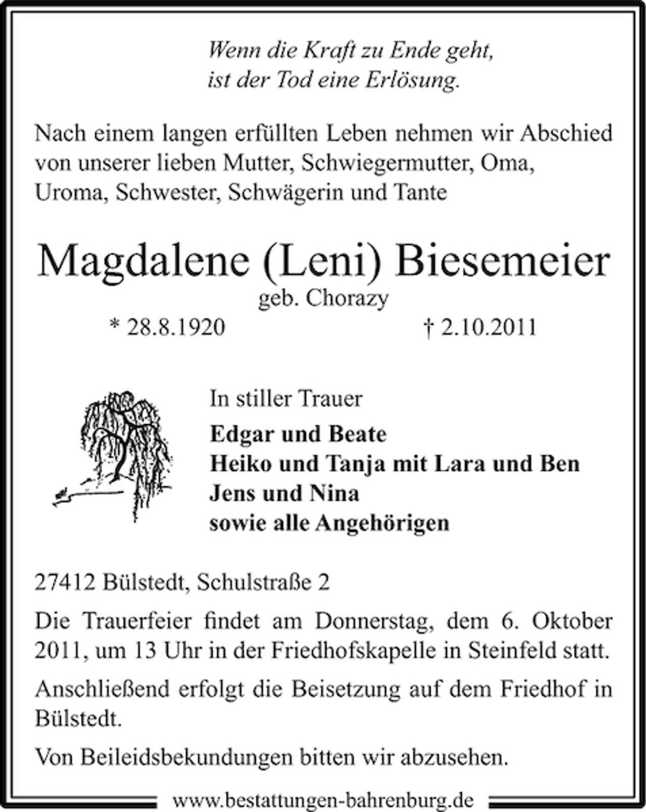 <p>Wenn die Kraft zu Ende geht,<br />ist der Tod eine Erlösung.<br />Nach einem langen erfüllten Leben nehmen wir Abschied<br />von unserer lieben Mutter, Schwiegermutter, Oma,<br />Uroma, Schwester, Schwägerin und Tante</p><p>Magdalene (Leni) Biesemeier<br />geb. Chorazy<br />* 28.8.1920</p><p>† 2.10.2011</p><p>In stiller Trauer<br />Edgar und Beate<br />Heiko und Tanja mit Lara und Ben<br />Jens und Nina<br />sowie alle Angehörigen<br />27412 Bülstedt, Schulstraße 2<br />Die Trauerfeier ﬁndet am Donnerstag, dem 6. Oktober<br />2011, um 13 Uhr in der Friedhofskapelle in Steinfeld statt.<br />Anschließend erfolgt die Beisetzung auf dem Friedhof in<br />Bülstedt.<br />Von Beileidsbekundungen bitten wir abzusehen.<br />www.bestattungen-bahrenburg.de</p>