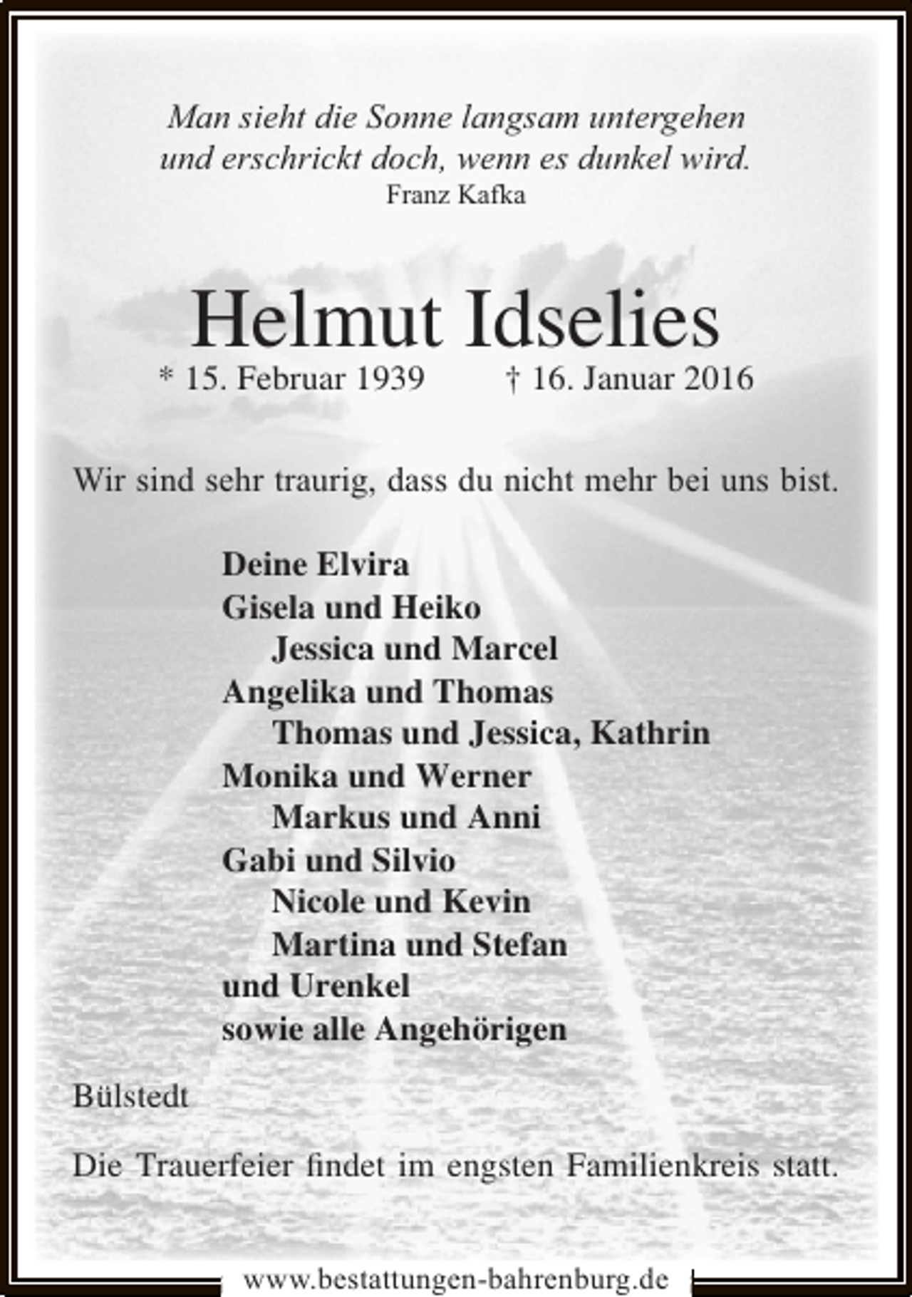 <p>Man sieht die Sonne langsam untergehen<br />und erschrickt doch, wenn es dunkel wird.<br />Franz Kafka</p><p>Helmut Idselies</p><p>* 15. Februar 1939</p><p>† 16. Januar 2016</p><p>Wir sind sehr traurig, dass du nicht mehr bei uns bist.<br />Deine Elvira<br />Gisela und Heiko<br />Jessica und Marcel<br />Angelika und Thomas<br />Thomas und Jessica, Kathrin<br />Monika und Werner<br />Markus und Anni<br />Gabi und Silvio<br />Nicole und Kevin<br />Martina und Stefan<br />und Urenkel<br />sowie alle Angehörigen<br />Bülstedt<br />Die Trauerfeier ﬁndet im engsten Familienkreis statt.<br />www.bestattungen-bahrenburg.de</p>