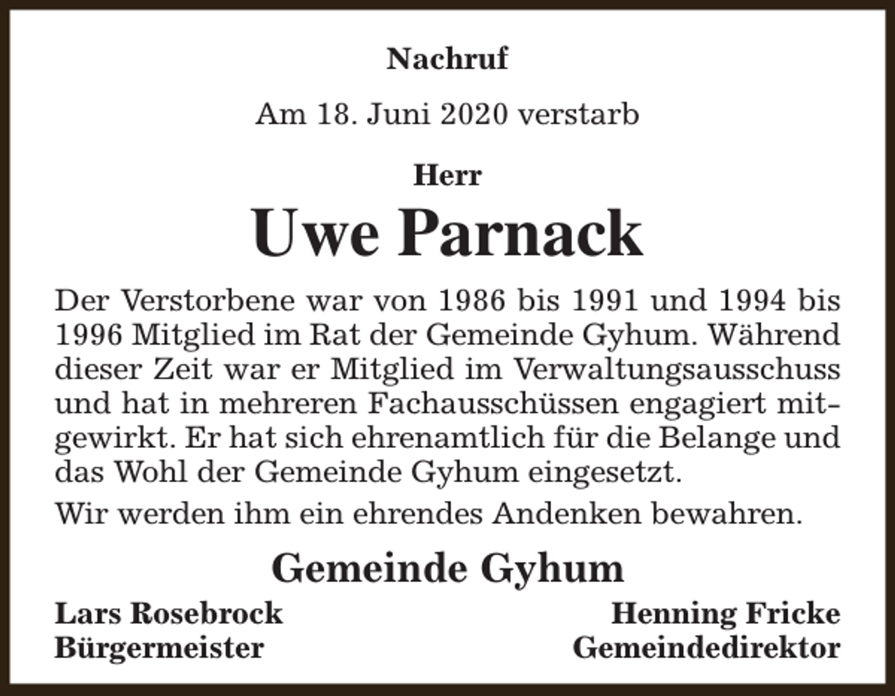 <p>Nachruf<br />Am 18. Juni 2020 verstarb<br />Herr</p><p>Uwe Parnack<br />Der Verstorbene war von 1986 bis 1991 und 1994 bis<br />1996 Mitglied im Rat der Gemeinde Gyhum. Während<br />dieser Zeit war er Mitglied im Verwaltungsausschuss<br />und hat in mehreren Fachausschüssen engagiert mitgewirkt. Er hat sich ehrenamtlich für die Belange und<br />das Wohl der Gemeinde Gyhum eingesetzt.<br />Wir werden ihm ein ehrendes Andenken bewahren.</p><p>Gemeinde Gyhum</p><p>Lars Rosebrock<br />Bürgermeister</p><p>Henning Fricke<br />Gemeindedirektor</p>