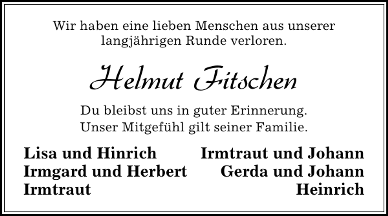 <p>Wir haben eine lieben Menschen aus unserer<br />langjährigen Runde verloren.</p><p>Helmut Fitschen<br />Du bleibst uns in guter Erinnerung.<br />Unser Mitgefühl gilt seiner Familie.</p><p>Lisa und Hinrich<br />Irmtraut und Johann<br />Irmgard und Herbert<br />Gerda und Johann<br />Irmtraut<br />Heinrich</p>