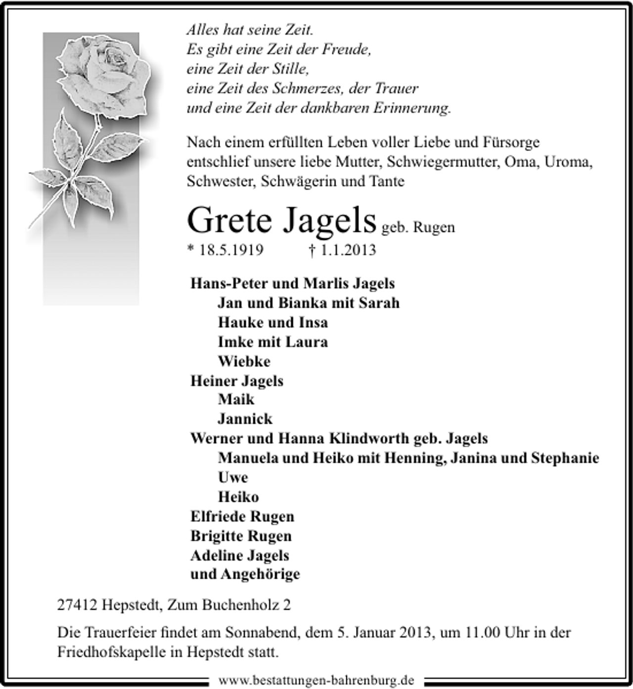 <p>Alles hat seine Zeit.<br />Es gibt eine Zeit der Freude,<br />eine Zeit der Stille,<br />eine Zeit des Schmerzes, der Trauer<br />und eine Zeit der dankbaren Erinnerung.<br />Nach einem erfüllten Leben voller Liebe und Fürsorge<br />entschlief unsere liebe Mutter, Schwiegermutter, Oma, Uroma,<br />Schwester, Schwägerin und Tante</p>
<p>Grete Jagels geb. Rugen</p>
<p>* 18.5.1919</p>
<p>† 1.1.2013</p>
<p>Hans-Peter und Marlis Jagels<br />Jan und Bianka mit Sarah<br />Hauke und Insa<br />Imke mit Laura<br />Wiebke<br />Heiner Jagels<br />Maik<br />Jannick<br />Werner und Hanna Klindworth geb. Jagels<br />Manuela und Heiko mit Henning, Janina und Stephanie<br />Uwe<br />Heiko<br />Elfriede Rugen<br />Brigitte Rugen<br />Adeline Jagels<br />und Angehörige<br />27412 Hepstedt, Zum Buchenholz 2<br />Die Trauerfeier ﬁndet am Sonnabend, dem 5. Januar 2013, um 11.00 Uhr in der<br />Friedhofskapelle in Hepstedt statt.<br />www.bestattungen-bahrenburg.de</p>