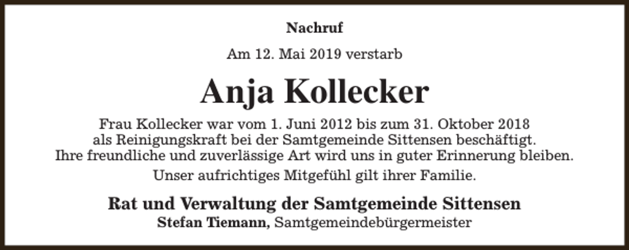 <p>Nachruf<br />Am 12. Mai 2019 verstarb</p><p>Anja Kollecker<br />Frau Kollecker war vom 1. Juni 2012 bis zum 31. Oktober 2018<br />als Reinigungskraft bei der Samtgemeinde Sittensen beschäftigt.<br />Ihre freundliche und zuverlässige Art wird uns in guter Erinnerung bleiben.<br />Unser aufrichtiges Mitgefühl gilt ihrer Familie.</p><p>Rat und Verwaltung der Samtgemeinde Sittensen<br />Stefan Tiemann, Samtgemeindebürgermeister</p>