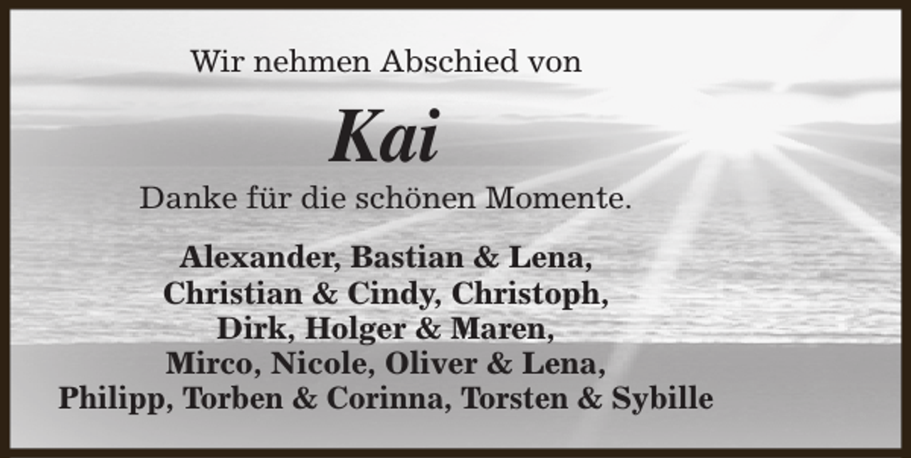 <p>Wir nehmen Abschied von</p><p>Kai</p><p>Danke für die schönen Momente.<br />Alexander, Bastian &amp; Lena,<br />Christian &amp; Cindy, Christoph,<br />Dirk, Holger &amp; Maren,<br />Mirco, Nicole, Oliver &amp; Lena,<br />Philipp, Torben &amp; Corinna, Torsten &amp; Sybille</p>