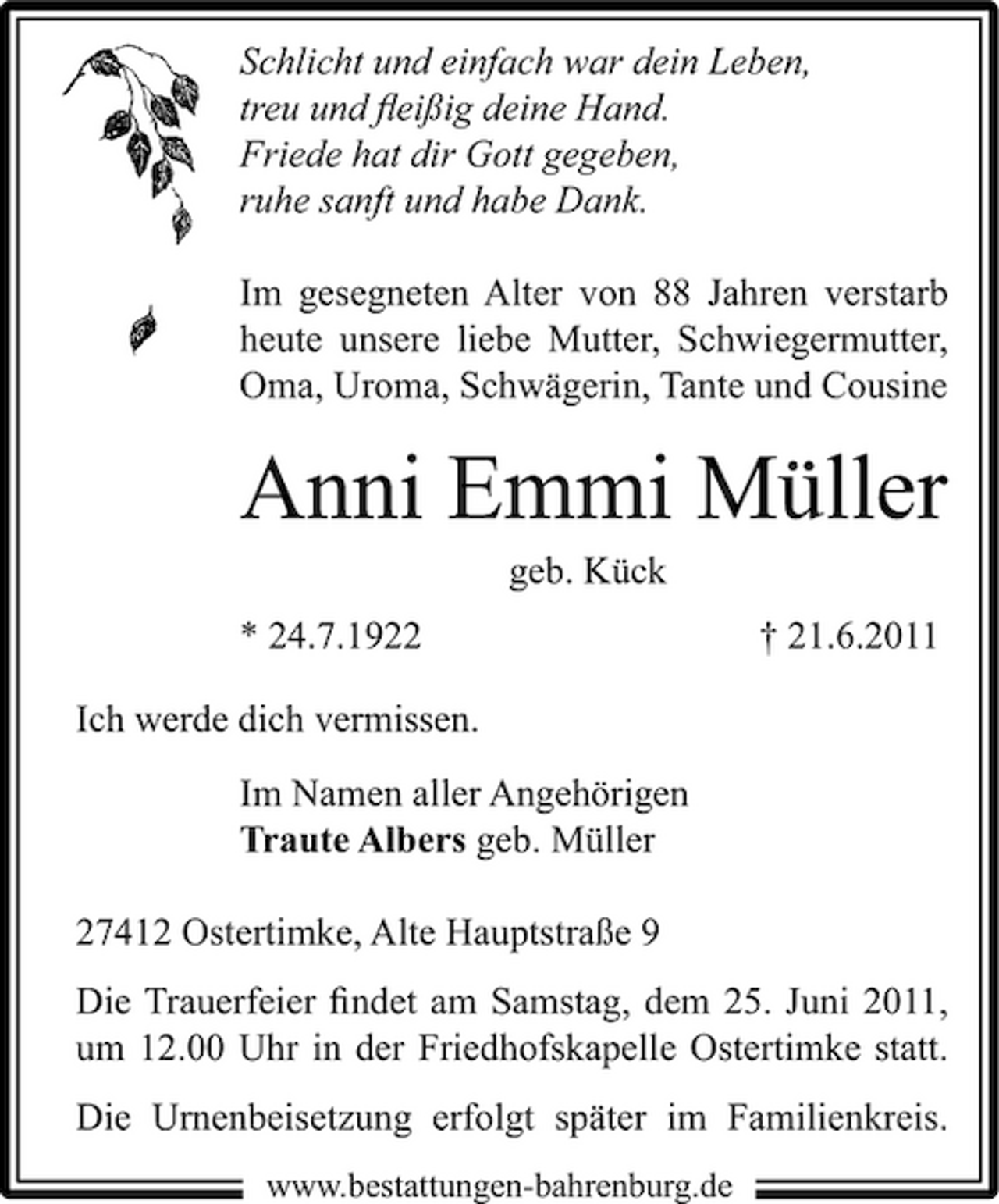 <p>Schlicht und einfach war dein Leben, treu und ﬂeißig deine Hand. Friede hat dir Gott gegeben, ruhe sanft und habe Dank. Im gesegneten Alter von 88 Jahren verstarb heute unsere liebe Mutter, Schwiegermutter, Oma, Uroma, Schwägerin, Tante und Cousine</p><p>Anni Emmi Müller<br />geb. Kück * 24.7.1922 Ich werde dich vermissen. Im Namen aller Angehörigen Traute Albers geb. Müller 27412 Ostertimke, Alte Hauptstraße 9 Die Trauerfeier ﬁndet am Samstag, dem 25. Juni 2011, um 12.00 Uhr in der Friedhofskapelle Ostertimke statt. Die Urnenbeisetzung erfolgt später im Familienkreis.<br />www.bestattungen-bahrenburg.de</p><p>† 21.6.2011</p>