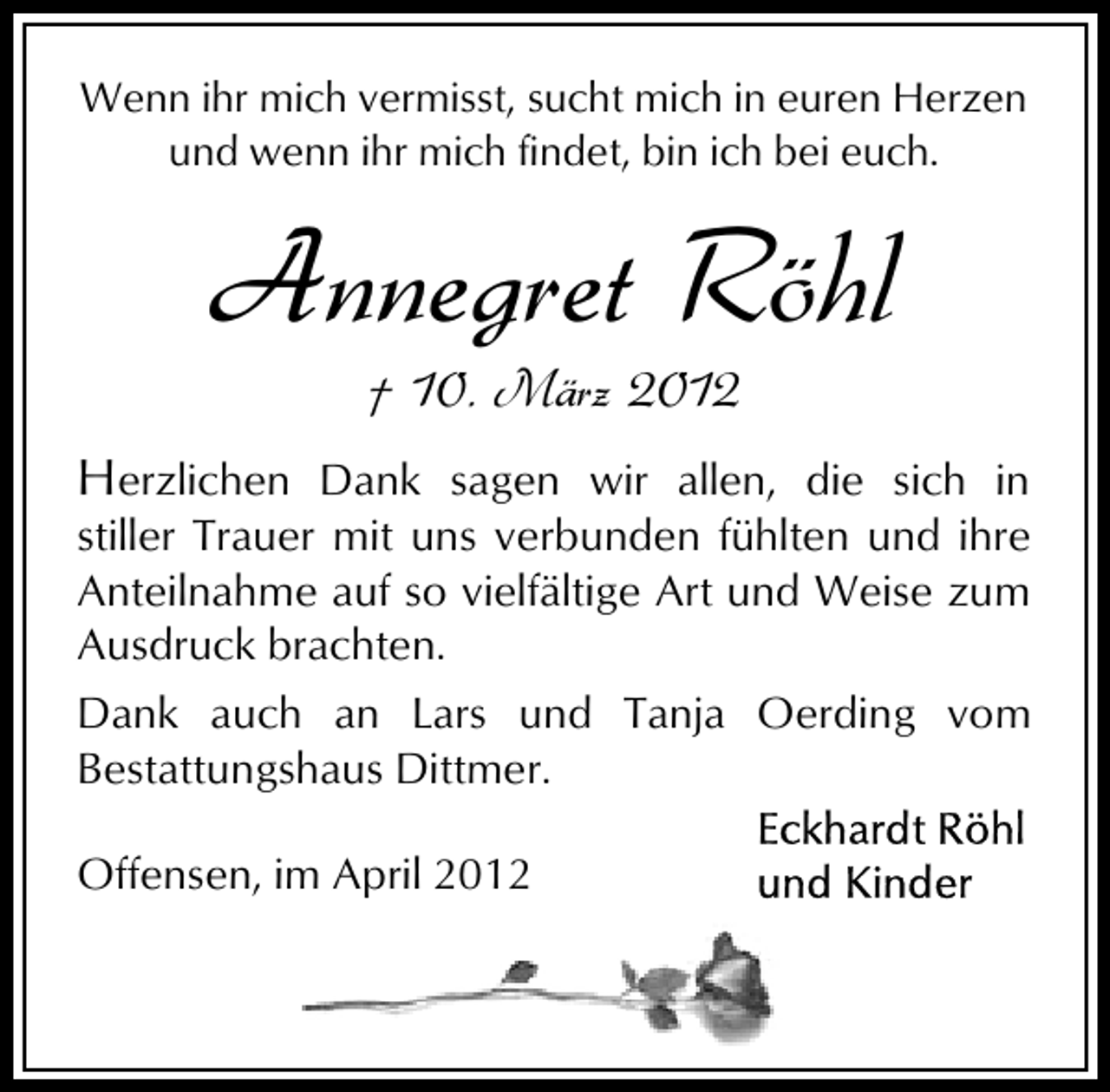 <p>Wenn ihr mich vermisst, sucht mich in euren Herzen<br />und wenn ihr mich findet, bin ich bei euch.</p><p>Annegret Röhl<br />† 10. März 2012</p><p>Herzlichen Dank sagen wir allen, die sich in</p><p>stiller Trauer mit uns verbunden fühlten und ihre<br />Anteilnahme auf so vielfältige Art und Weise zum<br />Ausdruck brachten.<br />Dank auch an Lars und Tanja Oerding vom<br />Bestattungshaus Dittmer.<br />Offensen, im April 2012</p>