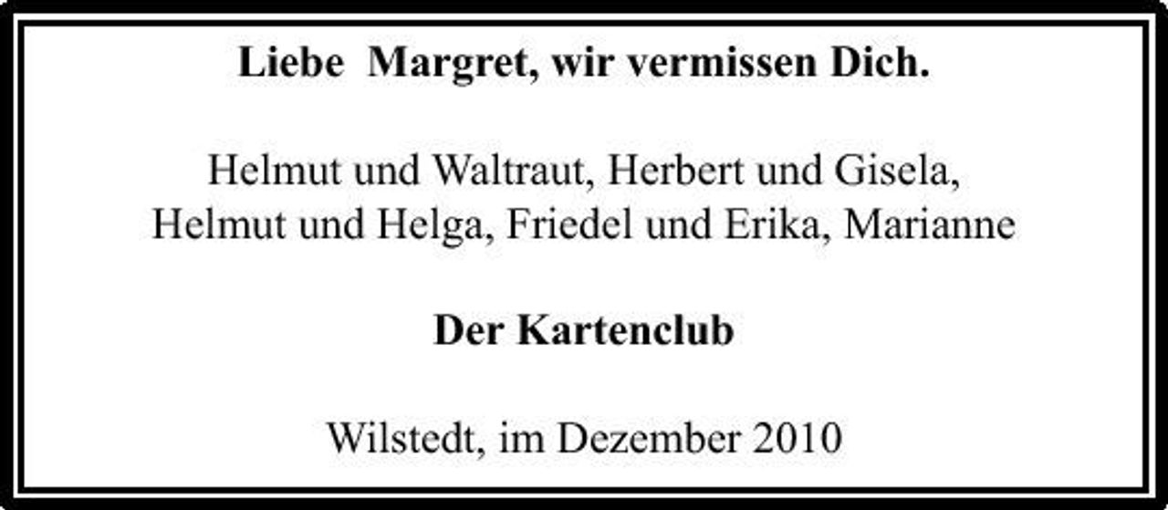 <p>Liebe Margret, wir vermissen Dich. Helmut und Waltraut, Herbert und Gisela, Helmut und Helga, Friedel und Erika, Marianne Der Kartenclub Wilstedt, im Dezember 2010</p>