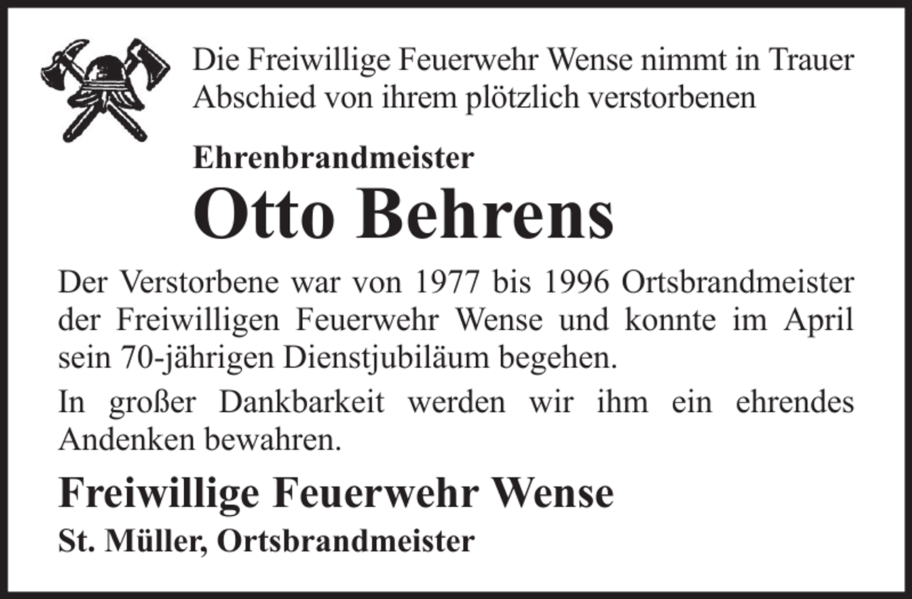 <p>Die Freiwillige Feuerwehr Wense nimmt in Trauer<br />Abschied von ihrem plötzlich verstorbenen<br />Ehrenbrandmeister</p>
<p>Otto Behrens<br />Der Verstorbene war von 1977 bis 1996 Ortsbrandmeister<br />der Freiwilligen Feuerwehr Wense und konnte im April<br />sein 70-jährigen Dienstjubiläum begehen.<br />In großer Dankbarkeit werden wir ihm ein ehrendes<br />Andenken bewahren.</p>
<p>Freiwillige Feuerwehr Wense<br />St. Müller, Ortsbrandmeister</p>