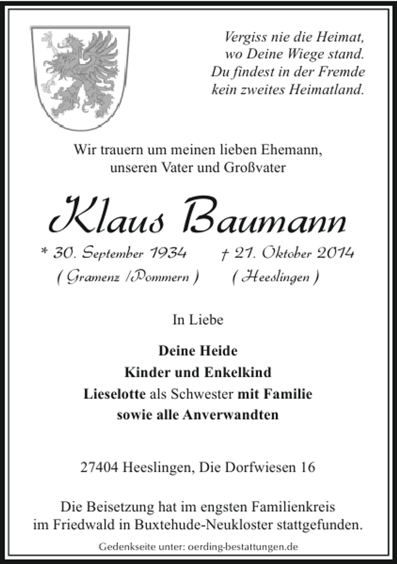 <p>Vergiss nie die Heimat,<br />wo Deine Wiege stand.<br />Du findest in der Fremde<br />kein zweites Heimatland.</p><p>Wir trauern um meinen lieben Ehemann,<br />unseren Vater und Großvater</p><p>Klaus Baumann</p><p>* 30. September 1934<br />( Gramenz /Pommern )</p><p>† 21. Oktober 2014<br />( Heeslingen )</p><p>In Liebe<br />Deine Heide<br />Kinder und Enkelkind<br />Lieselotte als Schwester mit Familie<br />sowie alle Anverwandten<br />27404 Heeslingen, Die Dorfwiesen 16<br />Die Beisetzung hat im engsten Familienkreis<br />im Friedwald in Buxtehude-Neukloster stattgefunden.<br />Gedenkseite unter: oerding-bestattungen.de</p>