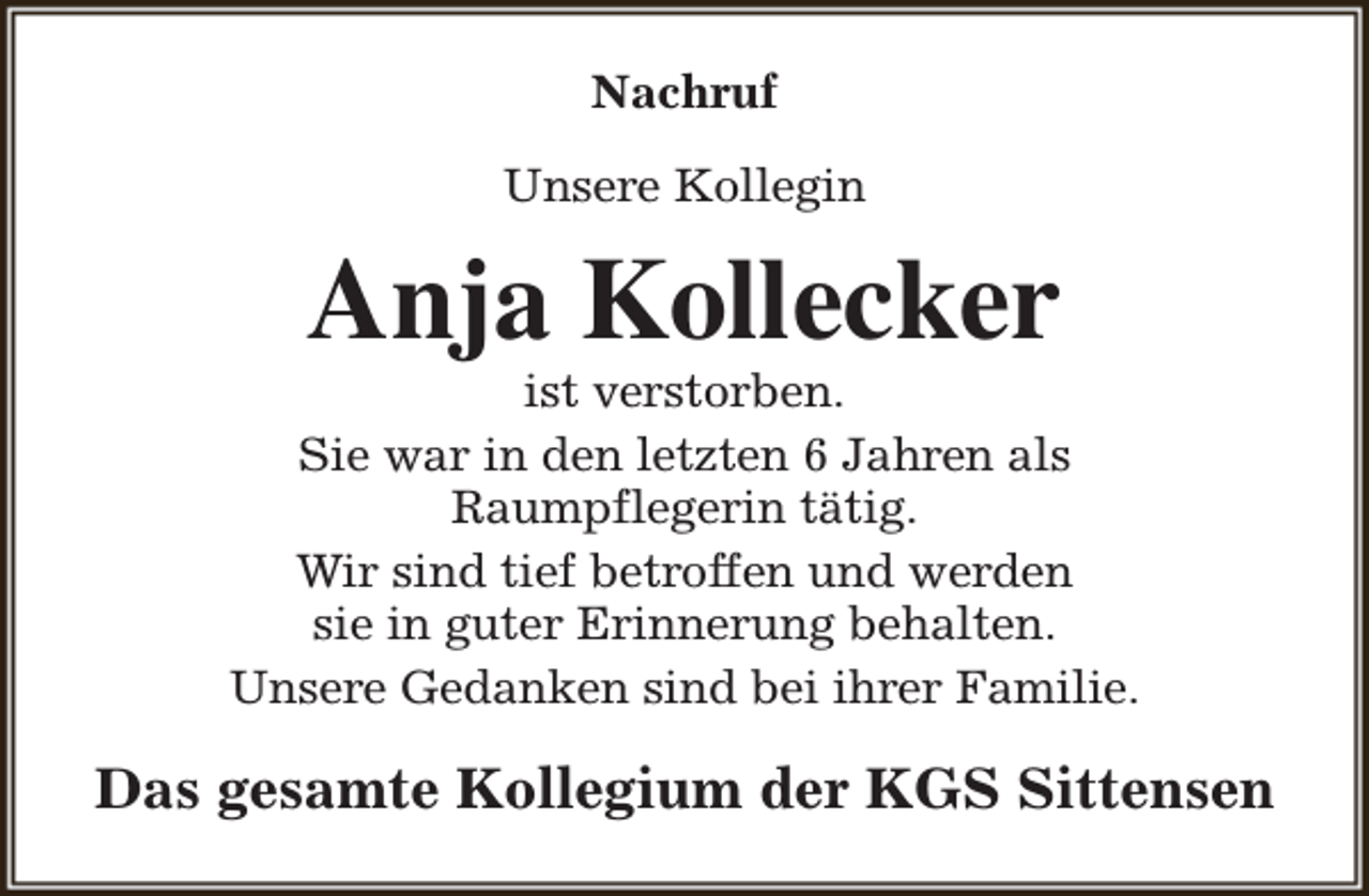 <p>Nachruf<br />Unsere Kollegin</p><p>Anja Kollecker</p><p>ist verstorben.<br />Sie war in den letzten 6 Jahren als<br />Raumpflegerin tätig.<br />Wir sind tief betroffen und werden<br />sie in guter Erinnerung behalten.<br />Unsere Gedanken sind bei ihrer Familie.</p><p>Das gesamte Kollegium der KGS Sittensen</p>