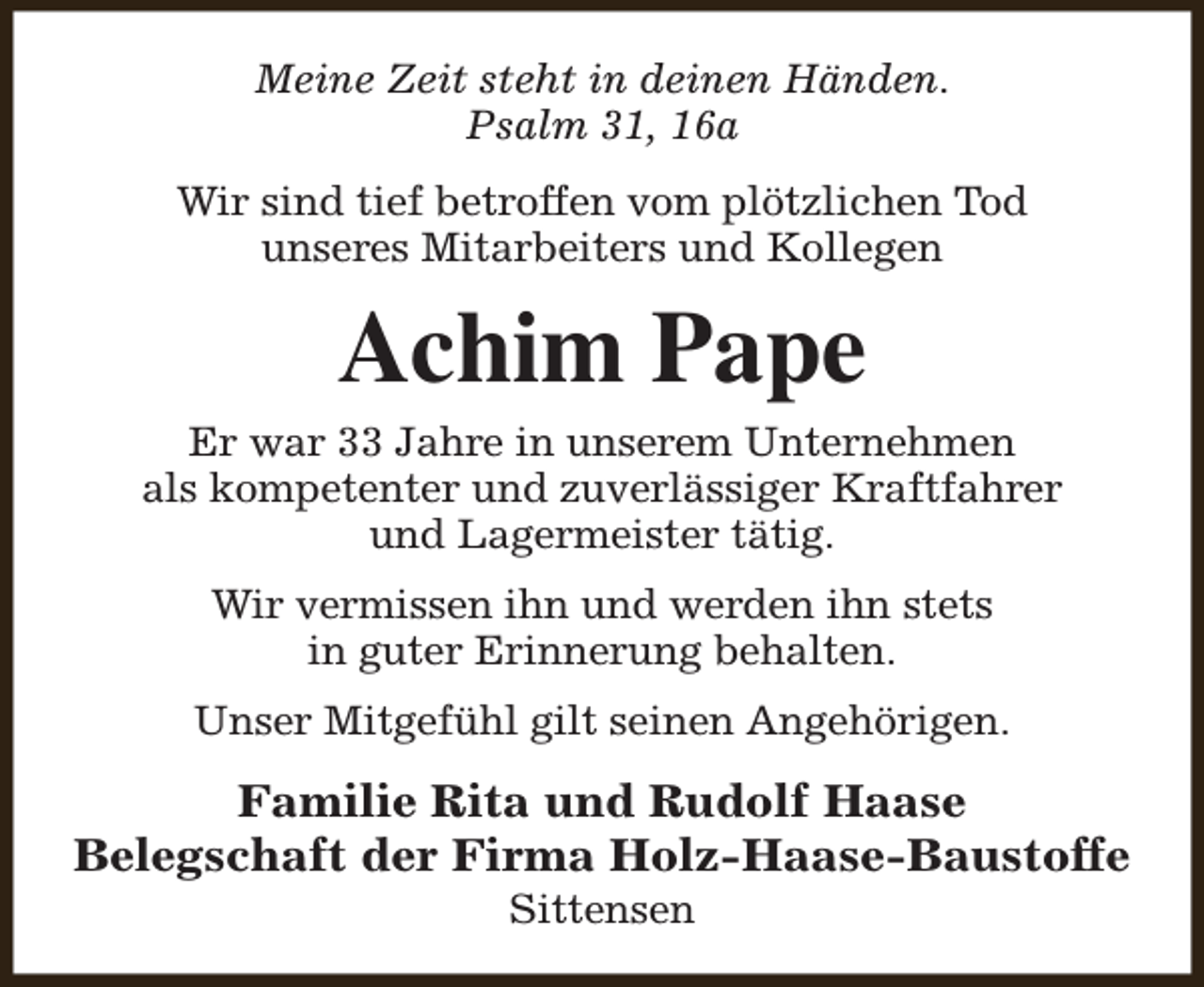 <p>Meine Zeit steht in deinen Händen.<br />Psalm 31, 16a<br />Wir sind tief betroffen vom plötzlichen Tod<br />unseres Mitarbeiters und Kollegen</p><p>Achim Pape</p><p>Er war 33 Jahre in unserem Unternehmen<br />als kompetenter und zuverlässiger Kraftfahrer<br />und Lagermeister tätig.<br />Wir vermissen ihn und werden ihn stets<br />in guter Erinnerung behalten.<br />Unser Mitgefühl gilt seinen Angehörigen.</p><p>Familie Rita und Rudolf Haase<br />Belegschaft der Firma Holz-Haase-Baustoffe<br />Sittensen</p>