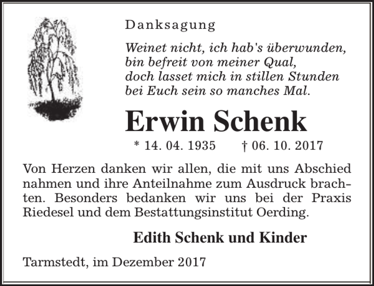 <p>Danksagung<br />Weinet nicht, ich hab's überwunden,<br />bin befreit von meiner Qual,<br />doch lasset mich in stillen Stunden<br />bei Euch sein so manches Mal.</p><p>Erwin Schenk<br />* 14. 04. 1935</p><p>† 06. 10. 2017</p><p>Von Herzen danken wir allen, die mit uns Abschied<br />nahmen und ihre Anteilnahme zum Ausdruck brachten. Besonders bedanken wir uns bei der Praxis<br />Riedesel und dem Bestattungsinstitut Oerding.</p><p>Edith Schenk und Kinder<br />Tarmstedt, im Dezember 2017</p>