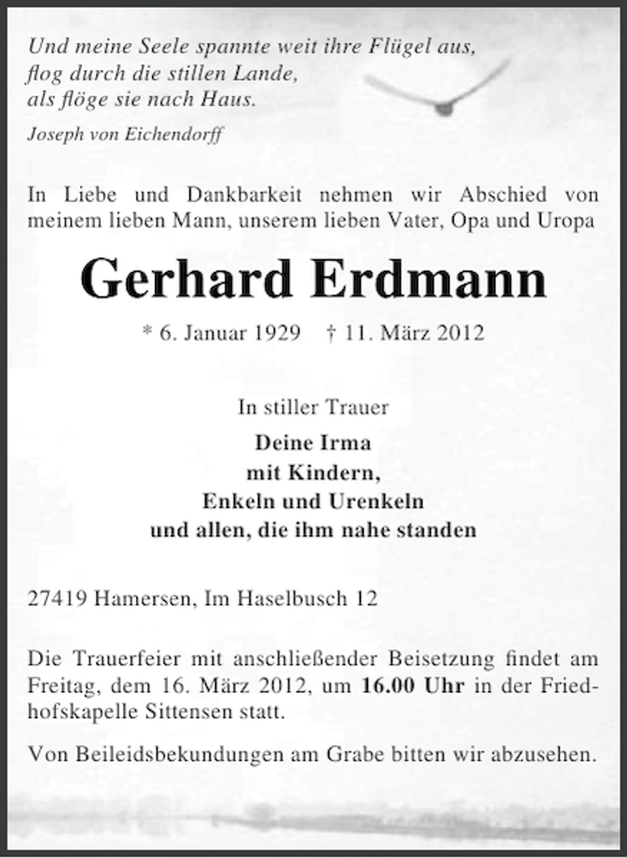 <p>Und meine Seele spannte weit ihre Flügel aus,<br />ﬂog durch die stillen Lande,<br />als ﬂöge sie nach Haus.<br />Joseph von Eichendorff</p><p>In Liebe und Dankbarkeit nehmen wir Abschied von<br />meinem lieben Mann, unserem lieben Vater, Opa und Uropa</p><p>Gerhard Erdmann<br />* 6. Januar 1929</p><p>† 11. März 2012</p><p>In stiller Trauer<br />Deine Irma<br />mit Kindern,<br />Enkeln und Urenkeln<br />und allen, die ihm nahe standen<br />27419 Hamersen, Im Haselbusch 12<br />Die Trauerfeier mit anschließender Beisetzung ﬁndet am<br />Freitag, dem 16. März 2012, um 16.00 Uhr in der Friedhofskapelle Sittensen statt.<br />Von Beileidsbekundungen am Grabe bitten wir abzusehen.</p>