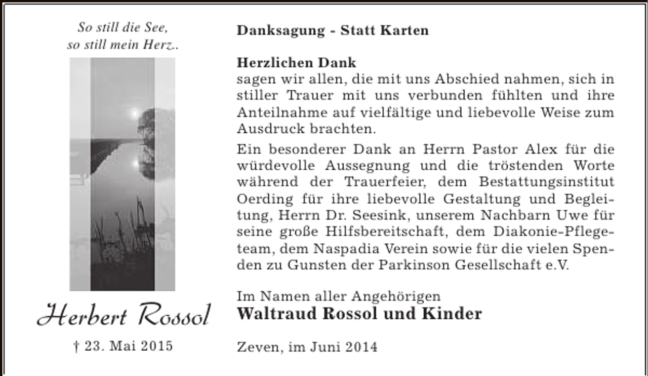 <p>So still die See,<br />so still mein Herz..</p><p>Herbert Rossol<br />† 23. Mai 2015</p><p>Danksagung - Statt Karten<br />Herzlichen Dank<br />sagen wir allen, die mit uns Abschied nahmen, sich in<br />stiller Trauer mit uns verbunden fühlten und ihre<br />Anteilnahme auf vielfältige und liebevolle Weise zum<br />Ausdruck brachten.<br />Ein besonderer Dank an Herrn Pastor Alex für die<br />würdevolle Aussegnung und die tröstenden Worte<br />während der Trauerfeier, dem Bestattungsinstitut<br />Oerding für ihre liebevolle Gestaltung und Begleitung, Herrn Dr. Seesink, unserem Nachbarn Uwe für<br />seine große Hilfsbereitschaft, dem Diakonie-Pflegeteam, dem Naspadia Verein sowie für die vielen Spenden zu Gunsten der Parkinson Gesellschaft e.V.<br />Im Namen aller Angehörigen</p><p>Waltraud Rossol und Kinder<br />Zeven, im Juni 2014</p>