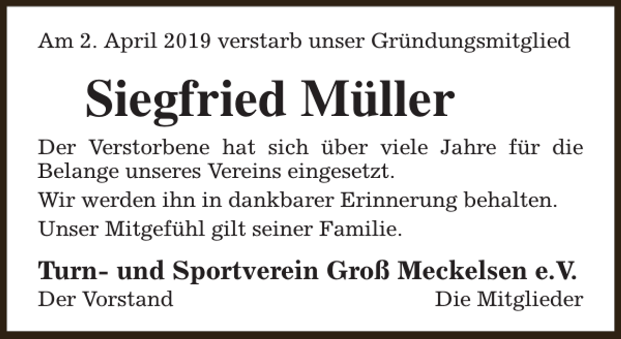 <p>Am 2. April 2019 verstarb unser Gründungsmitglied</p><p>Siegfried Müller</p><p>Der Verstorbene hat sich über viele Jahre für die<br />Belange unseres Vereins eingesetzt.<br />Wir werden ihn in dankbarer Erinnerung behalten.<br />Unser Mitgefühl gilt seiner Familie.</p><p>Turn- und Sportverein Groß Meckelsen e.V.<br />Der Vorstand</p><p>Die Mitglieder</p>