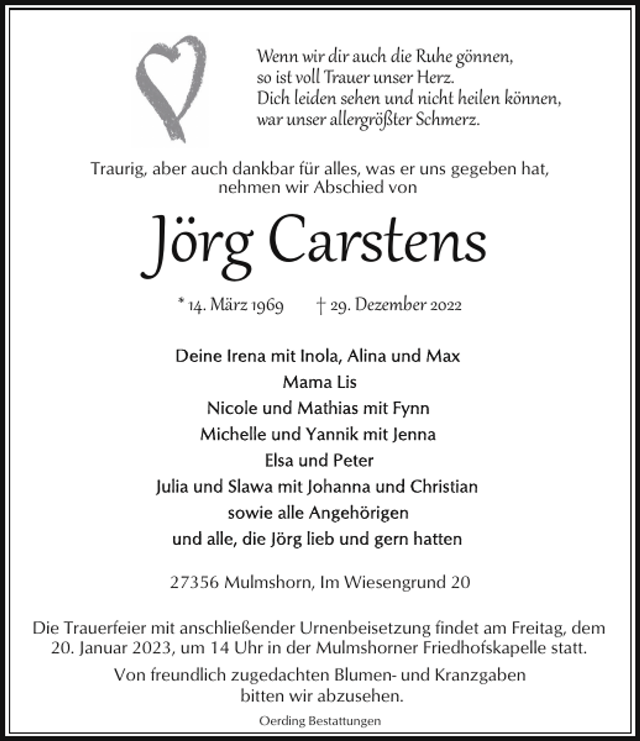 <p>Wenn wir dir auch die Ruhe gönnen,<br />so ist voll Trauer unser Herz.<br />Dich leiden sehen und nicht heilen können,<br />war unser allerg�ößter Schmerz.<br />Traurig, aber auch dankbar für alles, was er uns gegeben hat,<br />nehmen wir Abschied von</p><p>Jörg Carstens<br />* 14. März 1969</p><p>† 29. Dezember 2027356 Mulmshorn, Im Wiesengrund 20<br />Die Trauerfeier mit anschließender Urnenbeisetzung findet am Freitag, dem<br />20. Januar 2023, um 14 Uhr in der Mulmshorner Friedhofskapelle statt.<br />Von freundlich zugedachten Blumen- und Kranzgaben<br />bitten wir abzusehen.<br />Oerding Bestattungen</p>