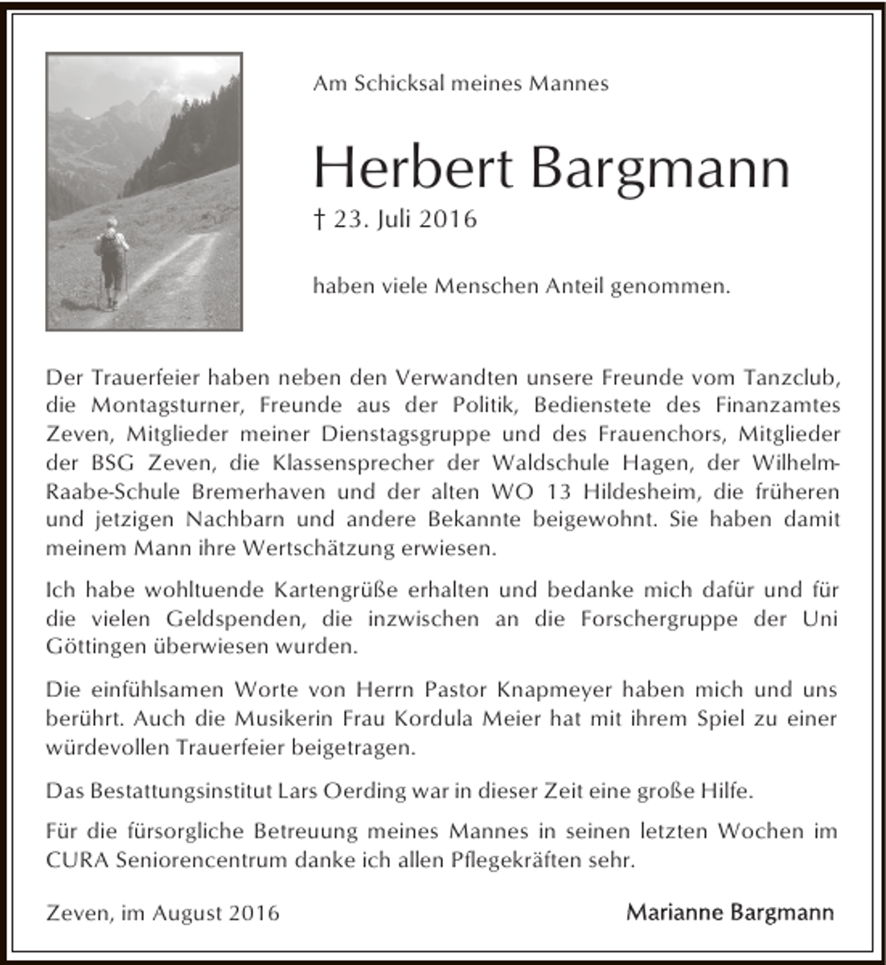<p>Am Schicksal meines Mannes</p><p>Herbert Bargmann<br />† 23. Juli 2016</p><p>haben viele Menschen Anteil genommen.</p><p>Der Trauerfeier haben neben den Verwandten unsere Freunde vom Tanzclub,<br />die Montagsturner, Freunde aus der Politik, Bedienstete des Finanzamtes<br />Zeven, Mitglieder meiner Dienstagsgruppe und des Frauenchors, Mitglieder<br />der BSG Zeven, die Klassensprecher der Waldschule Hagen, der WilhelmRaabe-Schule Bremerhaven und der alten WO 13 Hildesheim, die früheren<br />und jetzigen Nachbarn und andere Bekannte beigewohnt. Sie haben damit<br />meinem Mann ihre Wertschätzung erwiesen.<br />Ich habe wohltuende Kartengrüße erhalten und bedanke mich dafür und für<br />die vielen Geldspenden, die inzwischen an die Forschergruppe der Uni<br />Göttingen überwiesen wurden.<br />Die einfühlsamen Worte von Herrn Pastor Knapmeyer haben mich und uns<br />berührt. Auch die Musikerin Frau Kordula Meier hat mit ihrem Spiel zu einer<br />würdevollen Trauerfeier beigetragen.<br />Das Bestattungsinstitut Lars Oerding war in dieser Zeit eine große Hilfe.<br />Für die fürsorgliche Betreuung meines Mannes in seinen letzten Wochen im<br />CURA Seniorencentrum danke ich allen Pflegekräften sehr.<br />Zeven, im August 2016</p>