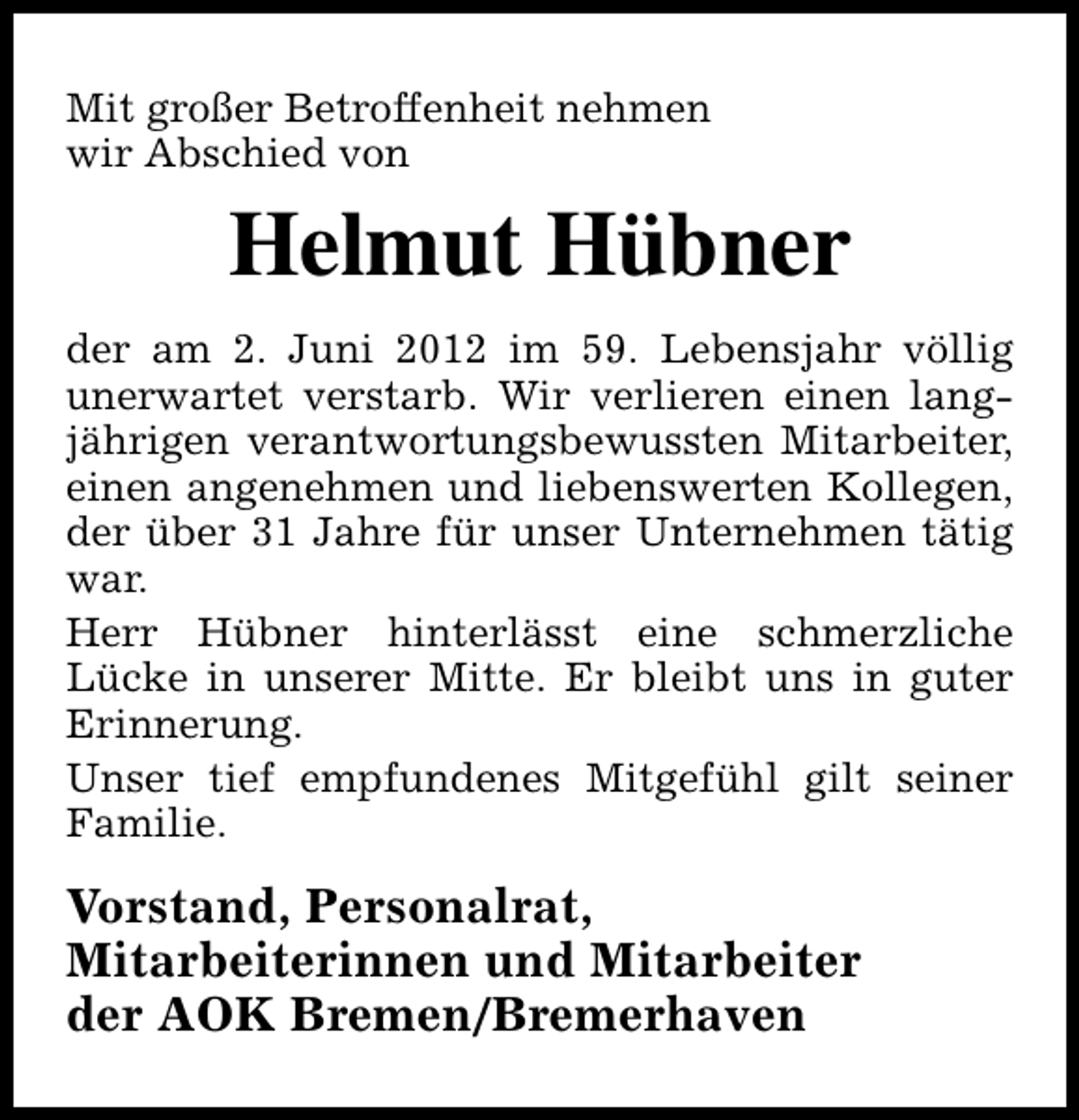 <p>Mit großer Betroffenheit nehmen<br />wir Abschied von</p><p>Helmut Hübner<br />der am 2. Juni 2012 im 59. Lebensjahr völlig<br />unerwartet verstarb. Wir verlieren einen langjährigen verantwortungsbewussten Mitarbeiter,<br />einen angenehmen und liebenswerten Kollegen,<br />der über 31 Jahre für unser Unternehmen tätig<br />war.<br />Herr Hübner hinterlässt eine schmerzliche<br />Lücke in unserer Mitte. Er bleibt uns in guter<br />Erinnerung.<br />Unser tief empfundenes Mitgefühl gilt seiner<br />Familie.</p><p>Vorstand, Personalrat,<br />Mitarbeiterinnen und Mitarbeiter<br />der AOK Bremen/Bremerhaven</p>