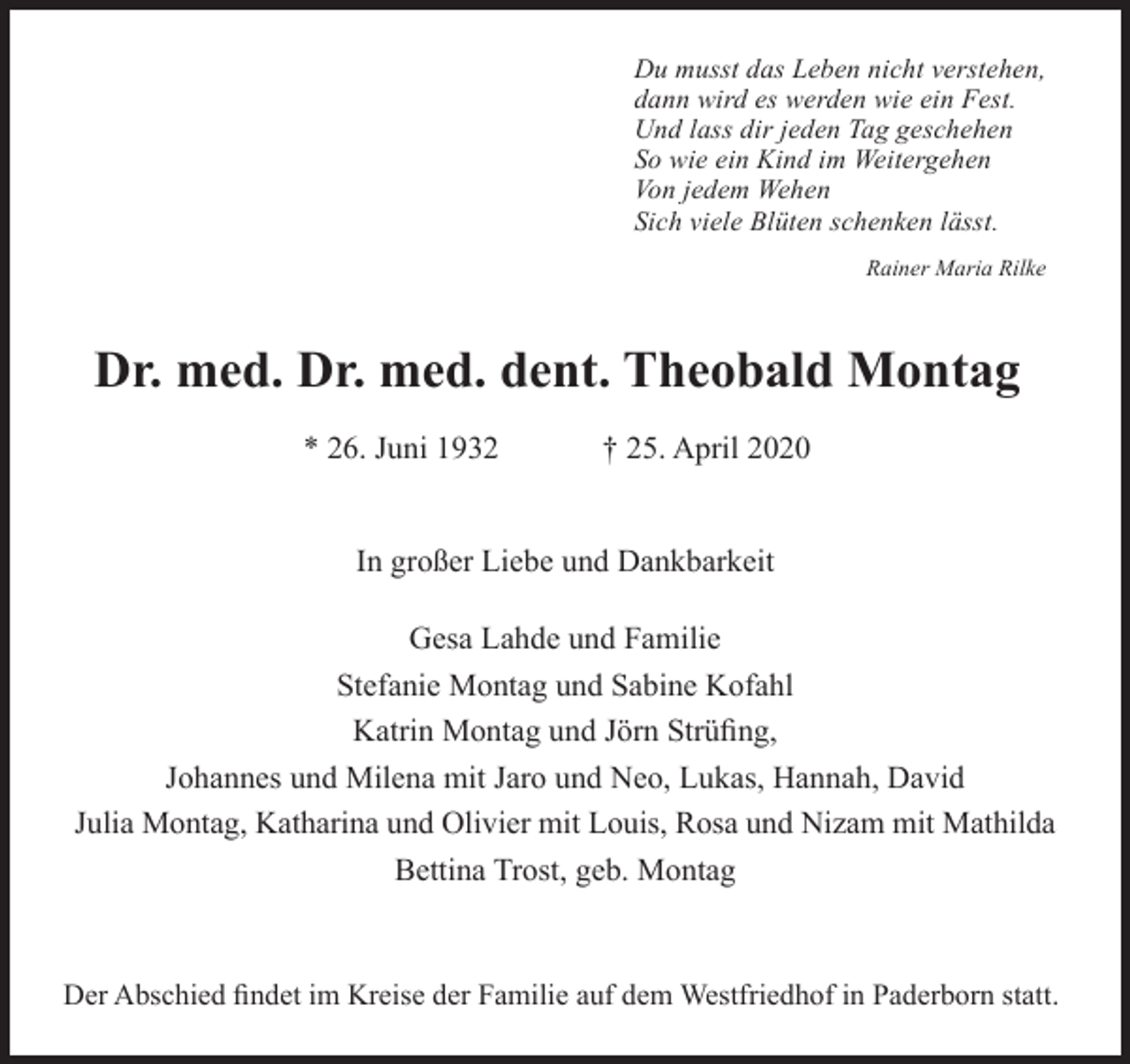 <p>Du musst das Leben nicht verstehen,<br />dann wird es werden wie ein Fest.<br />Und lass dir jeden Tag geschehen<br />So wie ein Kind im Weitergehen<br />Von jedem Wehen<br />Sich viele Blüten schenken lässt.<br />Rainer Maria Rilke</p><p>Dr. med. Dr. med. dent. Theobald Montag<br />* 26. Juni 1932</p><p>† 25. April 2020</p><p>In großer Liebe und Dankbarkeit<br />Gesa Lahde und Familie<br />Stefanie Montag und Sabine Kofahl<br />Katrin Montag und Jörn Strüﬁng,<br />Johannes und Milena mit Jaro und Neo, Lukas, Hannah, David<br />Julia Montag, Katharina und Olivier mit Louis, Rosa und Nizam mit Mathilda<br />Bettina Trost, geb. Montag</p><p>Der Abschied ﬁndet im Kreise der Familie auf dem Westfriedhof in Paderborn statt.</p>