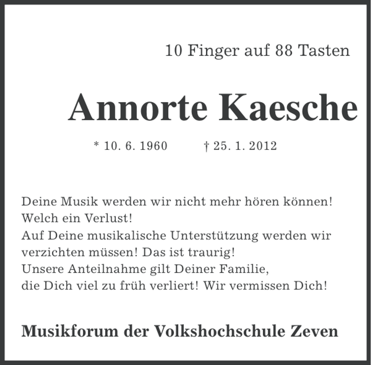 <p>10 Finger auf 88 Tasten</p><p>Annorte Kaesche<br />* 10. 6. 1960</p><p>† 25. 1. 2012</p><p>Deine Musik werden wir nicht mehr hören können!<br />Welch ein Verlust!<br />Auf Deine musikalische Unterstützung werden wir<br />verzichten müssen! Das ist traurig!<br />Unsere Anteilnahme gilt Deiner Familie,<br />die Dich viel zu früh verliert! Wir vermissen Dich!</p><p>Musikforum der Volkshochschule Zeven</p>