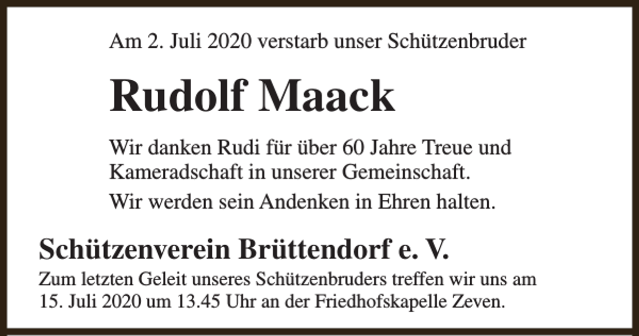 <p>Am 2. Juli 2020 verstarb unser Schützenbruder</p><p>Rudolf Maack<br />Wir danken Rudi für über 60 Jahre Treue und<br />Kameradschaft in unserer Gemeinschaft.<br />Wir werden sein Andenken in Ehren halten.</p><p>Schützenverein Brüttendorf e. V.</p><p>Zum letzten Geleit unseres Schützenbruders treffen wir uns am<br />15. Juli 2020 um 13.45 Uhr an der Friedhofskapelle Zeven.</p>