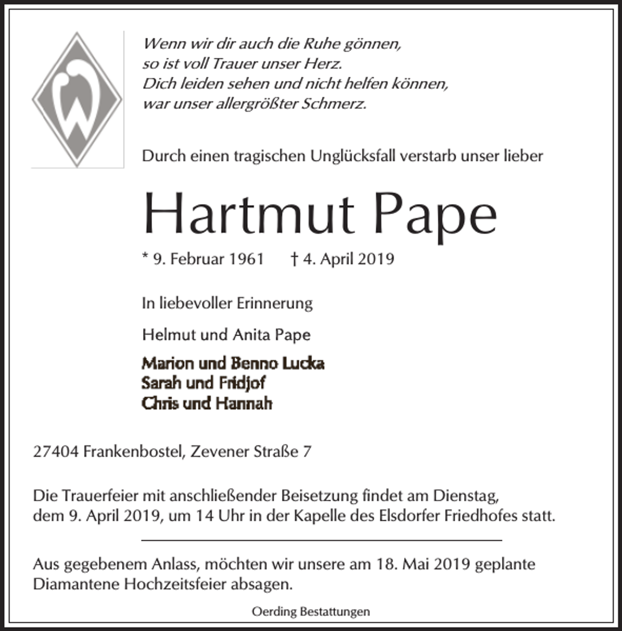 <p>Wenn wir dir auch die Ruhe gönnen,<br />so ist voll Trauer unser Herz.<br />Dich leiden sehen und nicht helfen können,<br />war unser allergrößter Schmerz.<br />Durch einen tragischen Unglücksfall verstarb unser lieber</p><p>Hartmut Pape</p><p>* 9. Februar 1961</p><p>† 4. April 2019</p><p>In liebevoller Erinnerung</p><p>27404 Frankenbostel, Zevener Straße 7<br />Die Trauerfeier mit anschließender Beisetzung findet am Dienstag,<br />dem 9. April 2019, um 14 Uhr in der Kapelle des Elsdorfer Friedhofes statt.<br />Aus gegebenem Anlass, möchten wir unsere am 18. Mai 2019 geplante<br />Diamantene Hochzeitsfeier absagen.<br />Oerding Bestattungen</p>