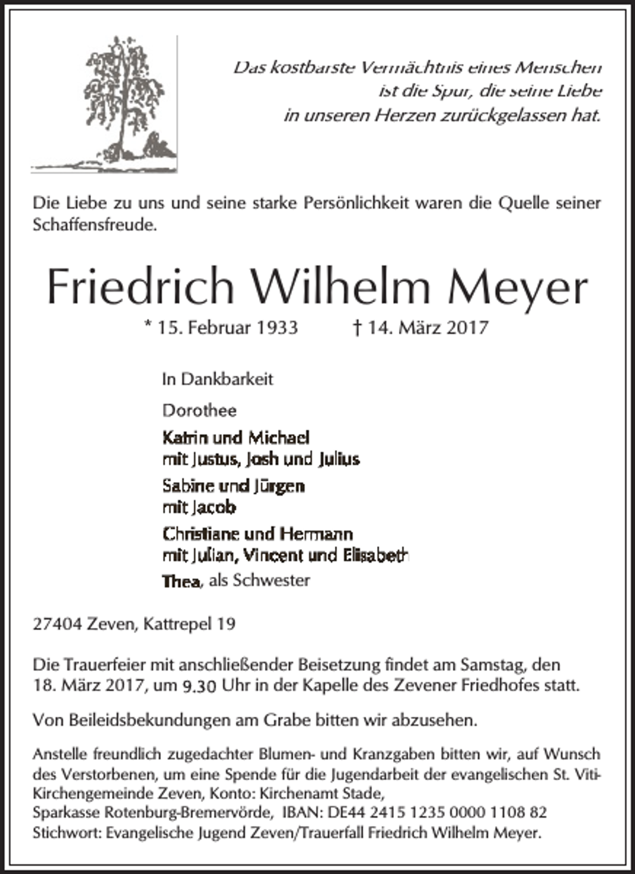 <p>Das kostbarste Vermächtnis eines Menschen<br />ist die Spur, die seine Liebe<br />in unseren Herzen zurückgelassen hat.</p><p>Die Liebe zu uns und seine starke Persönlichkeit waren die Quelle seiner<br />Schaffensfreude.</p><p>Friedrich Wilhelm Meyer<br />* 15. Februar 1933</p><p>† 14. März 2017</p><p>In Dankbarkeit</p><p>, als Schwester<br />27404 Zeven, Kattrepel 19<br />Die Trauerfeier mit anschließender Beisetzung findet am Samstag, den<br />18. März 2017, um<br />Uhr in der Kapelle des Zevener Friedhofes statt.<br />Von Beileidsbekundungen am Grabe bitten wir abzusehen.<br />Anstelle freundlich zugedachter Blumen- und Kranzgaben bitten wir, auf Wunsch<br />des Verstorbenen, um eine Spende für die Jugendarbeit der evangelischen St. VitiKirchengemeinde Zeven, Konto: Kirchenamt Stade,<br />Sparkasse Rotenburg-Bremervörde, IBAN: DE44 2415 1235 0000 1102<br />Stichwort: Evangelische Jugend Zeven/Trauerfall Friedrich Wilhelm Meyer.</p>