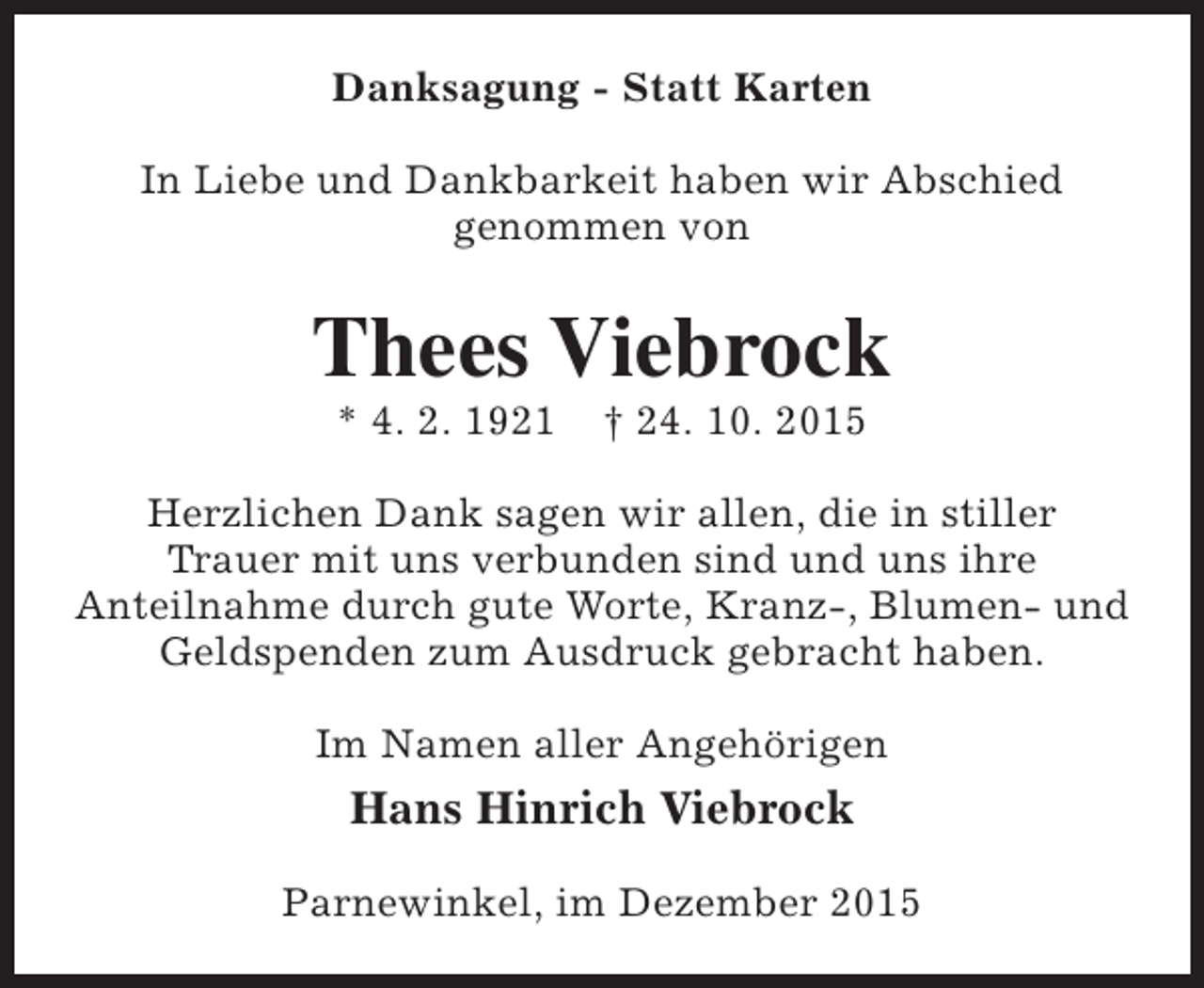 <p>Danksagung - Statt Karten<br />In Liebe und Dankbarkeit haben wir Abschied<br />genommen von</p><p>Thees Viebrock<br />* 4. 2. 1921</p><p>† 24. 10. 2015</p><p>Herzlichen Dank sagen wir allen, die in stiller<br />Trauer mit uns verbunden sind und uns ihre<br />Anteilnahme durch gute Worte, Kranz-, Blumen- und<br />Geldspenden zum Ausdruck gebracht haben.<br />Im Namen aller Angehörigen</p><p>Hans Hinrich Viebrock<br />Parnewinkel, im Dezember 2015</p>