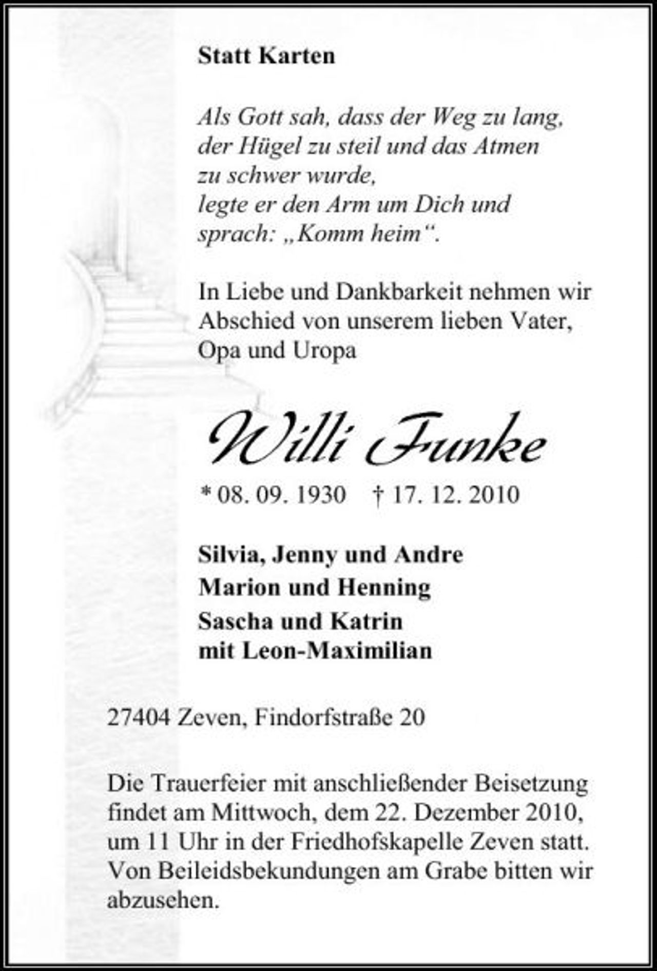 <p>Statt Karten Als Gott sah, dass der Weg zu lang, der Hügel zu steil und das Atmen zu schwer wurde, legte er den Arm um Dich und sprach: „Komm heim“. In Liebe und Dankbarkeit nehmen wir Abschied von unserem lieben Vater, Opa und Uropa</p><p>Willi Funke<br />* 08. 09. 1930 † 17. 12. 2010 Silvia, Jenny und Andre Marion und Henning Sascha und Katrin mit Leon-Maximilian 27404 Zeven, Findorfstraße 20 Die Trauerfeier mit anschließender Beisetzung findet am Mittwoch, dem 22. Dezember 2010, um 11 Uhr in der Friedhofskapelle Zeven statt. Von Beileidsbekundungen am Grabe bitten wir abzusehen.</p>
