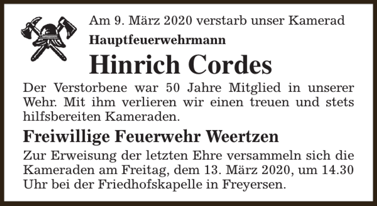 <p>Am 9. März 2020 verstarb unser Kamerad<br />Hauptfeuerwehrmann</p><p>Hinrich Cordes</p><p>Der Verstorbene war 50 Jahre Mitglied in unserer<br />Wehr. Mit ihm verlieren wir einen treuen und stets<br />hilfsbereiten Kameraden.</p><p>Freiwillige Feuerwehr Weertzen</p><p>Zur Erweisung der letzten Ehre versammeln sich die<br />Kameraden am Freitag, dem 13. März 2020, um 14.30<br />Uhr bei der Friedhofskapelle in Freyersen.</p>