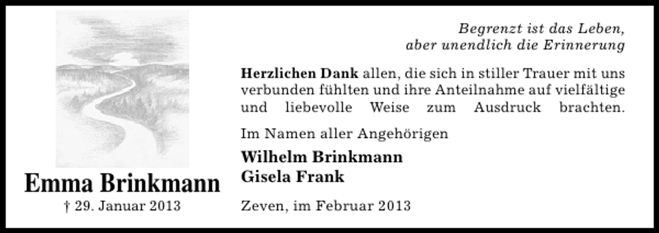 <p>Begrenzt ist das Leben,<br />aber unendlich die Erinnerung<br />Herzlichen Dank allen, die sich in stiller Trauer mit uns<br />verbunden fühlten und ihre Anteilnahme auf vielfältige<br />und liebevolle Weise zum Ausdruck brachten.<br />Im Namen aller Angehörigen</p><p>Emma Brinkmann</p><p>Emma Brinkmann<br />† 29. Januar 2013<br />† 29. Januar 2013</p><p>Wilhelm Brinkmann<br />Gisela Frank<br />Zeven, im Februar 2013</p>