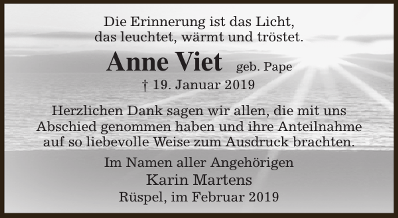 <p>Die Erinnerung ist das Licht,<br />das leuchtet, wärmt und tröstet.</p><p>Anne Viet</p><p>geb. Pape</p><p>† 19. Januar 2019</p><p>Herzlichen Dank sagen wir allen, die mit uns<br />Abschied genommen haben und ihre Anteilnahme<br />auf so liebevolle Weise zum Ausdruck brachten.<br />Im Namen aller Angehörigen</p><p>Karin Martens</p><p>Rüspel, im Februar 2019</p>