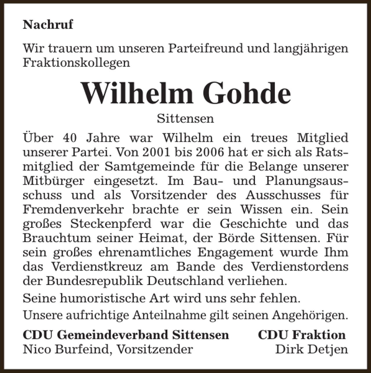 <p>Nachruf<br />Wir trauern um unseren Parteifreund und langjährigen<br />Fraktionskollegen</p><p>Wilhelm Gohde<br />Sittensen</p><p>Über 40 Jahre war Wilhelm ein treues Mitglied<br />unserer Partei. Von 2001 bis 2006 hat er sich als Ratsmitglied der Samtgemeinde für die Belange unserer<br />Mitbürger eingesetzt. Im Bau- und Planungsausschuss und als Vorsitzender des Ausschusses für<br />Fremdenverkehr brachte er sein Wissen ein. Sein<br />großes Steckenpferd war die Geschichte und das<br />Brauchtum seiner Heimat, der Börde Sittensen. Für<br />sein großes ehrenamtliches Engagement wurde Ihm<br />das Verdienstkreuz am Bande des Verdienstordens<br />der Bundesrepublik Deutschland verliehen.<br />Seine humoristische Art wird uns sehr fehlen.<br />Unsere aufrichtige Anteilnahme gilt seinen Angehörigen.<br />CDU Gemeindeverband Sittensen<br />Nico Burfeind, Vorsitzender</p><p>CDU Fraktion<br />Dirk Detjen</p>