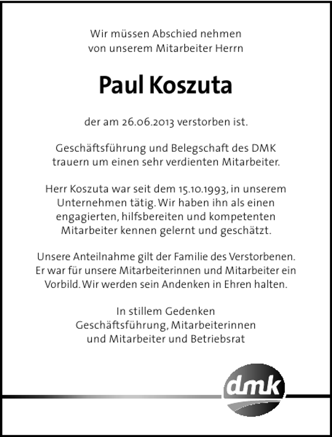 <p>Wir müssen Abschied nehmen<br />von unserem Mitarbeiter Herrn</p><p>Paul Koszuta<br />der am 26.06.2013 verstorben ist.<br />Geschäftsführung und Belegschaft des DMK<br />trauern um einen sehr verdienten Mitarbeiter.<br />Herr Koszuta war seit dem 15.10.1993, in unserem<br />Unternehmen tätig. Wir haben ihn als einen<br />engagierten, hilfsbereiten und kompetenten<br />Mitarbeiter kennen gelernt und geschätzt.<br />Unsere Anteilnahme gilt der Familie des Verstorbenen.<br />Er war für unsere Mitarbeiterinnen und Mitarbeiter ein<br />Vorbild. Wir werden sein Andenken in Ehren halten.<br />In stillem Gedenken<br />Geschäftsführung, Mitarbeiterinnen<br />und Mitarbeiter und Betriebsrat</p>