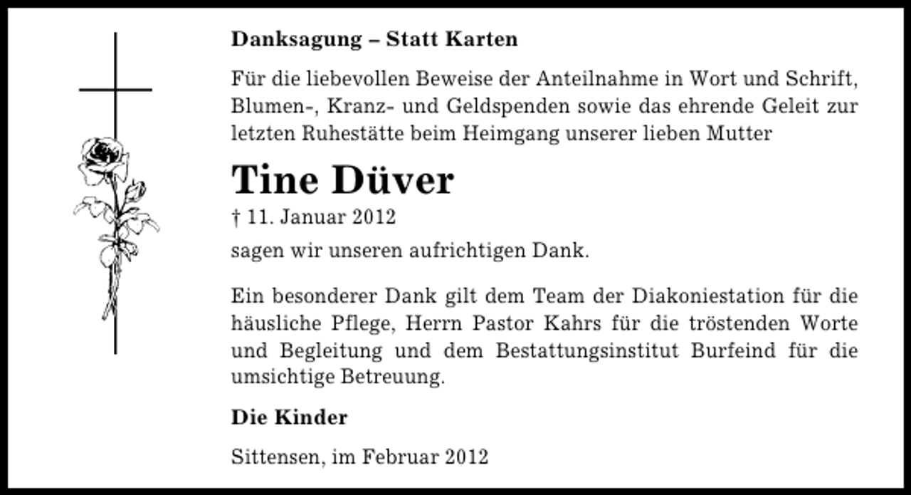 <p>Danksagung – Statt Karten<br />Für die liebevollen Beweise der Anteilnahme in Wort und Schrift,<br />Blumen-, Kranz- und Geldspenden sowie das ehrende Geleit zur<br />letzten Ruhestätte beim Heimgang unserer lieben Mutter</p><p>Tine Düver<br />† 11. Januar 2012<br />sagen wir unseren aufrichtigen Dank.<br />Ein besonderer Dank gilt dem Team der Diakoniestation für die<br />häusliche Pflege, Herrn Pastor Kahrs für die tröstenden Worte<br />und Begleitung und dem Bestattungsinstitut Burfeind für die<br />umsichtige Betreuung.<br />Die Kinder<br />Sittensen, im Februar 2012</p>