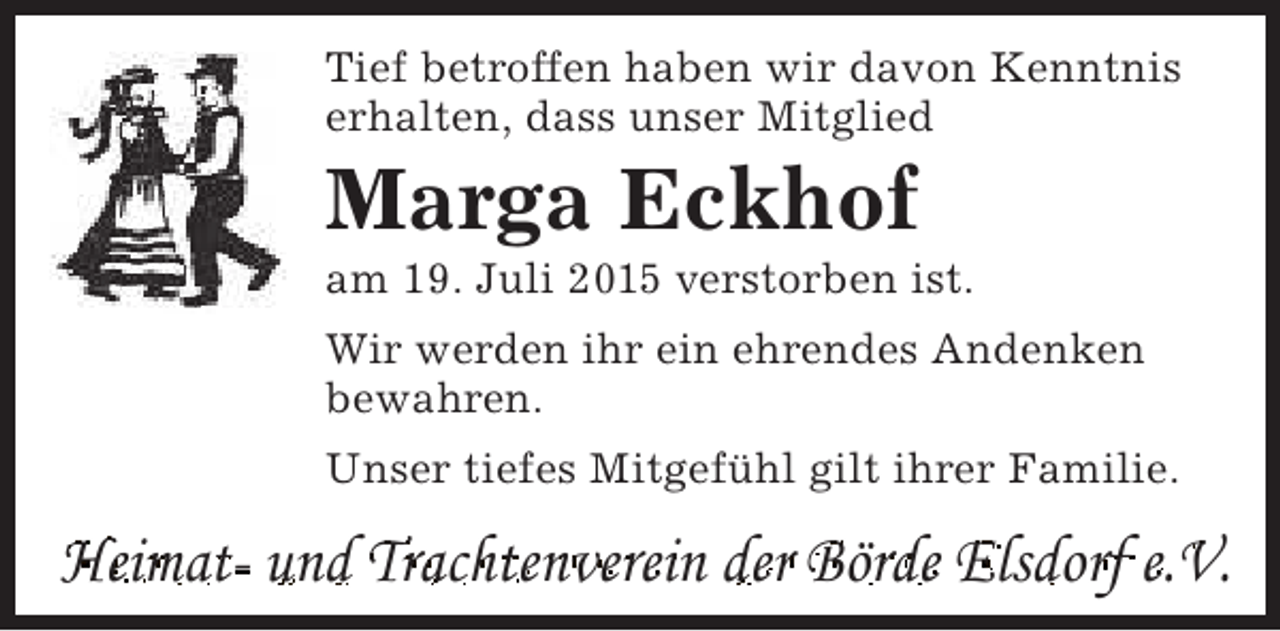 <p>Tief betroffen haben wir davon Kenntnis<br />erhalten, dass unser Mitglied</p><p>Marga Eckhof</p><p>am 19. Juli 2015 verstorben ist.<br />Wir werden ihr ein ehrendes Andenken<br />bewahren.<br />Unser tiefes Mitgefühl gilt ihrer Familie.</p><p>Heimat- und Trachtenverein der Börde Elsdorf e.V.</p>