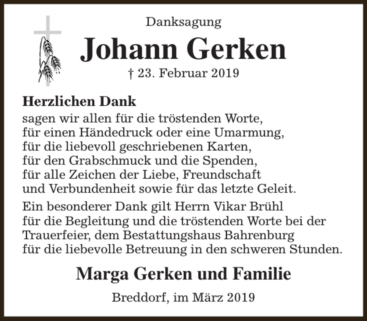 <p>Danksagung</p><p>Johann Gerken<br />† 23. Februar 2019</p><p>Herzlichen Dank</p><p>sagen wir allen für die tröstenden Worte,<br />für einen Händedruck oder eine Umarmung,<br />für die liebevoll geschriebenen Karten,<br />für den Grabschmuck und die Spenden,<br />für alle Zeichen der Liebe, Freundschaft<br />und Verbundenheit sowie für das letzte Geleit.<br />Ein besonderer Dank gilt Herrn Vikar Brühl<br />für die Begleitung und die tröstenden Worte bei der<br />Trauerfeier, dem Bestattungshaus Bahrenburg<br />für die liebevolle Betreuung in den schweren Stunden.</p><p>Marga Gerken und Familie<br />Breddorf, im März 2019</p>
