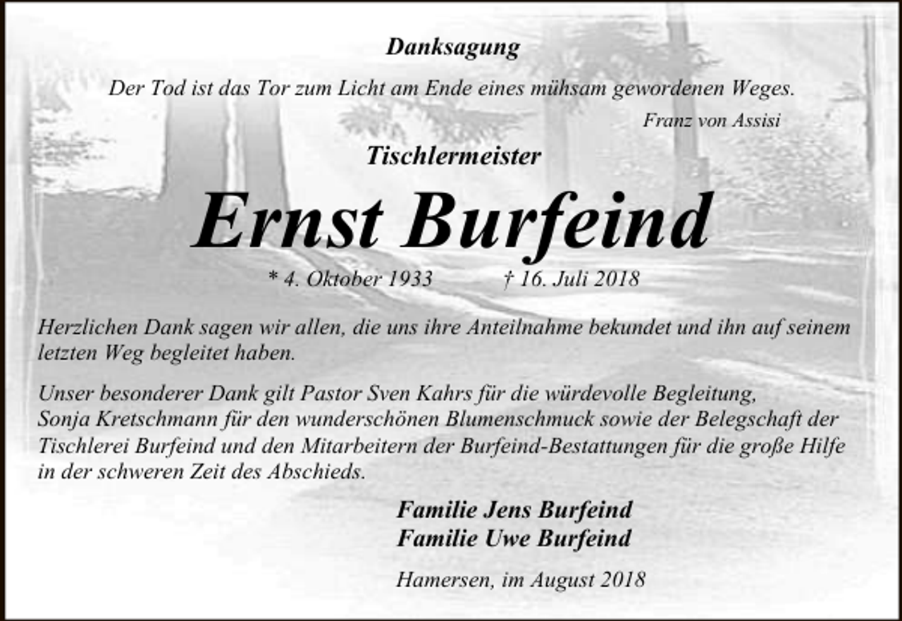 <p>Danksagung<br />Der Tod ist das Tor zum Licht am Ende eines mühsam gewordenen Weges.<br />Franz von Assisi</p><p>Tischlermeister</p><p>Ernst Burfeind<br />* 4. Oktober 1933</p><p>† 16. Juli 2018</p><p>Herzlichen Dank sagen wir allen, die uns ihre Anteilnahme bekundet und ihn auf seinem<br />letzten Weg begleitet haben.<br />Unser besonderer Dank gilt Pastor Sven Kahrs für die würdevolle Begleitung,<br />Sonja Kretschmann für den wunderschönen Blumenschmuck sowie der Belegschaft der<br />Tischlerei Burfeind und den Mitarbeitern der Burfeind-Bestattungen für die große Hilfe<br />in der schweren Zeit des Abschieds.</p><p>Familie Jens Burfeind<br />Familie Uwe Burfeind<br />Hamersen, im August 2018</p>